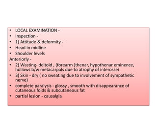 • LOCAL EXAMINATION -
• Inspection -
• 1) Attitude & deformity -
• Head in midline
• Shoulder levels
Anteriorly -
• 2) Wasting- deltoid , (forearm )thenar, hypothenar eminence,
hollows b/w metacarpals due to atrophy of interossei
• 3) Skin - dry ( no sweating due to involvement of sympathetic
nerve)
• complete paralysis - glossy , smooth with disappearance of
cutaneous folds & subcutaneous fat
• partial lesion - causalgia
 