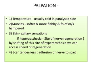 PALPATION -
• 1) Temperature - usually cold in paralysed side
• 2)Muscles - softer & more flabby & fn of m/s
hampered
• 3) Skin- axillary sensations
If hyperaesthesia - Site of nerve regeneration (
by shifting of this site of hyperaesthesia we can
access speed of regeneration
• 4) Scar tenderness ( adhesion of nerve to scar)
 