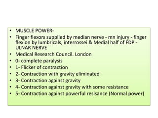 • MUSCLE POWER-
• Finger flexors supplied by median nerve - mn injury - finger
flexion by lumbricals, interrossei & Medial half of FDP -
ULNAR NERVE
• Medical Research Council. London
• 0- complete paralysis
• 1- Flicker of contraction
• 2- Contraction with gravity eliminated
• 3- Contraction against gravity
• 4- Contraction against gravity with some resistance
• 5- Contraction against powerful resisance (Normal power)
 