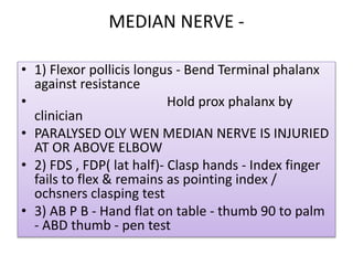 MEDIAN NERVE -
• 1) Flexor pollicis longus - Bend Terminal phalanx
against resistance
• Hold prox phalanx by
clinician
• PARALYSED OLY WEN MEDIAN NERVE IS INJURIED
AT OR ABOVE ELBOW
• 2) FDS , FDP( lat half)- Clasp hands - Index finger
fails to flex & remains as pointing index /
ochsners clasping test
• 3) AB P B - Hand flat on table - thumb 90 to palm
- ABD thumb - pen test
 