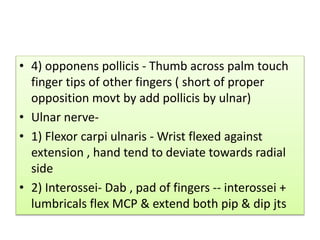 • 4) opponens pollicis - Thumb across palm touch
finger tips of other fingers ( short of proper
opposition movt by add pollicis by ulnar)
• Ulnar nerve-
• 1) Flexor carpi ulnaris - Wrist flexed against
extension , hand tend to deviate towards radial
side
• 2) Interossei- Dab , pad of fingers -- interossei +
lumbricals flex MCP & extend both pip & dip jts
 