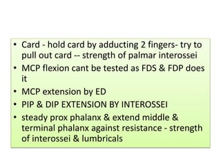 • Card - hold card by adducting 2 fingers- try to
pull out card -- strength of palmar interossei
• MCP flexion cant be tested as FDS & FDP does
it
• MCP extension by ED
• PIP & DIP EXTENSION BY INTEROSSEI
• steady prox phalanx & extend middle &
terminal phalanx against resistance - strength
of interossei & lumbricals
 