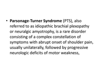 • Parsonage-Turner Syndrome (PTS), also
referred to as idiopathic brachial plexopathy
or neuralgic amyotrophy, is a rare disorder
consisting of a complex constellation of
symptoms with abrupt onset of shoulder pain,
usually unilaterally, followed by progressive
neurologic deficits of motor weakness,
 