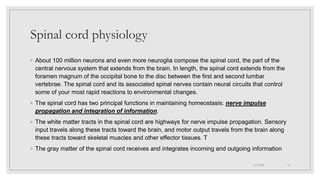 Spinal cord physiology
◦ About 100 million neurons and even more neuroglia compose the spinal cord, the part of the
central nervous system that extends from the brain. In length, the spinal cord extends from the
foramen magnum of the occipital bone to the disc between the first and second lumbar
vertebrae. The spinal cord and its associated spinal nerves contain neural circuits that control
some of your most rapid reactions to environmental changes.
◦ The spinal cord has two principal functions in maintaining homeostasis: nerve impulse
propagation and integration of information.
◦ The white matter tracts in the spinal cord are highways for nerve impulse propagation. Sensory
input travels along these tracts toward the brain, and motor output travels from the brain along
these tracts toward skeletal muscles and other effector tissues. T
◦ The gray matter of the spinal cord receives and integrates incoming and outgoing information
4/7/2021 10
 