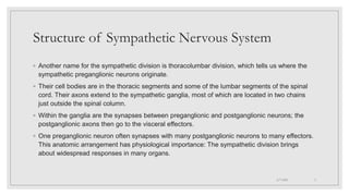 Structure of Sympathetic Nervous System
◦ Another name for the sympathetic division is thoracolumbar division, which tells us where the
sympathetic preganglionic neurons originate.
◦ Their cell bodies are in the thoracic segments and some of the lumbar segments of the spinal
cord. Their axons extend to the sympathetic ganglia, most of which are located in two chains
just outside the spinal column.
◦ Within the ganglia are the synapses between preganglionic and postganglionic neurons; the
postganglionic axons then go to the visceral effectors.
◦ One preganglionic neuron often synapses with many postganglionic neurons to many effectors.
This anatomic arrangement has physiological importance: The sympathetic division brings
about widespread responses in many organs.
4/7/2021 3
 