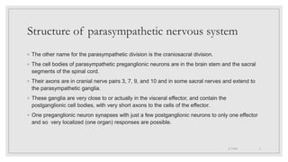 Structure of parasympathetic nervous system
◦ The other name for the parasympathetic division is the craniosacral division.
◦ The cell bodies of parasympathetic preganglionic neurons are in the brain stem and the sacral
segments of the spinal cord.
◦ Their axons are in cranial nerve pairs 3, 7, 9, and 10 and in some sacral nerves and extend to
the parasympathetic ganglia.
◦ These ganglia are very close to or actually in the visceral effector, and contain the
postganglionic cell bodies, with very short axons to the cells of the effector.
◦ One preganglionic neuron synapses with just a few postganglionic neurons to only one effector
and so very localized (one organ) responses are possible.
4/7/2021 6
 