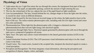  Light enters the eye: Light first enters the eye through the cornea, the transparent front part of the eye.
 Pupil and Iris: The pupil, an adjustable opening, controls the amount of light entering the eye.
 The iris, the colored part of the eye, adjusts the size of the pupil based on light conditions.
 Lens Accommodation: The lens, located behind the iris, changes shape to focus the light onto the retina ,
is crucial for clear vision at different distances.
 Retina: Light focused by the lens forms an inverted image on the retina, the light-sensitive layer at the
back of the eye. The retina contains photoreceptor cells, including rods (for low-light vision) and cones
(for color and detail).
 Phototransduction: When light hits the photoreceptor cells, it triggers a chemical reaction
(phototransduction) that converts light energy into electrical signals.
 Transmission through Optic Nerve: Electrical signals generated by photoreceptor cells travel through the
optic nerve, composed of ganglion cell axons.
 Optic Tract: The optic tract carries visual information to the lateral geniculate nucleus (LGN) in the
thalamus.
 Lateral Geniculate Nucleus (LGN): The LGN processes visual information and relays it to the visual
cortex in the brain.
 Visual Cortex: The visual cortex, located in the occipital lobe, interprets the electrical signals to create a
visual perception.
 Perception and Recognition: The brain integrates visual information, allowing the perception and
recognition of objects, shapes, colors, and depth.
Physiology of Vision
 