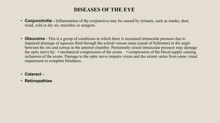 DISEASES OF THE EYE
• Conjunctivitis - Inflammation of the conjunctiva may be caused by irritants, such as smoke, dust,
wind, cold or dry air, microbes or antigens.
• Glaucoma - This is a group of conditions in which there is increased intraocular pressure due to
impaired drainage of aqueous fluid through the scleral venous sinus (canal of Schlemm) in the angle
between the iris and cornea in the anterior chamber. Persistently raised intraocular pressure may damage
the optic nerve by: • mechanical compression of the axons • compression of the blood supply causing
ischaemia of the axons. Damage to the optic nerve impairs vision and the extent varies from some visual
impairment to complete blindness.
• Cataract –
• Retinopathies
 