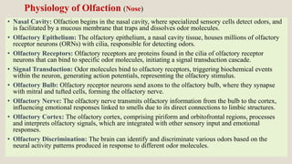 • Nasal Cavity: Olfaction begins in the nasal cavity, where specialized sensory cells detect odors, and
is facilitated by a mucous membrane that traps and dissolves odor molecules.
• Olfactory Epithelium: The olfactory epithelium, a nasal cavity tissue, houses millions of olfactory
receptor neurons (ORNs) with cilia, responsible for detecting odors.
• Olfactory Receptors: Olfactory receptors are proteins found in the cilia of olfactory receptor
neurons that can bind to specific odor molecules, initiating a signal transduction cascade.
• Signal Transduction: Odor molecules bind to olfactory receptors, triggering biochemical events
within the neuron, generating action potentials, representing the olfactory stimulus.
• Olfactory Bulb: Olfactory receptor neurons send axons to the olfactory bulb, where they synapse
with mitral and tufted cells, forming the olfactory nerve.
• Olfactory Nerve: The olfactory nerve transmits olfactory information from the bulb to the cortex,
influencing emotional responses linked to smells due to its direct connections to limbic structures.
• Olfactory Cortex: The olfactory cortex, comprising piriform and orbitofrontal regions, processes
and interprets olfactory signals, which are integrated with other sensory input and emotional
responses.
• Olfactory Discrimination: The brain can identify and discriminate various odors based on the
neural activity patterns produced in response to different odor molecules.
Physiology of Olfaction (Nose)
 