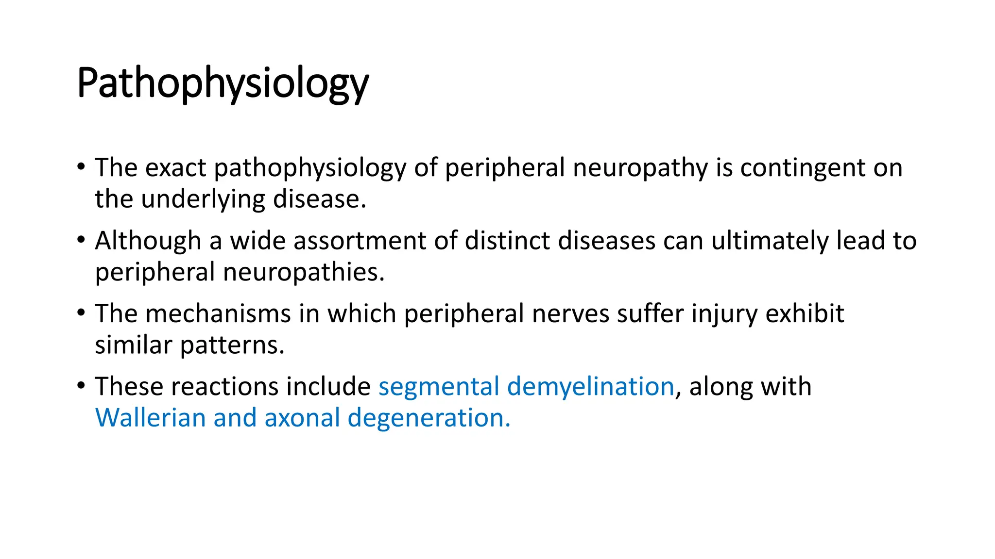 Pathophysiology
• The exact pathophysiology of peripheral neuropathy is contingent on
the underlying disease.
• Although a wide assortment of distinct diseases can ultimately lead to
peripheral neuropathies.
• The mechanisms in which peripheral nerves suffer injury exhibit
similar patterns.
• These reactions include segmental demyelination, along with
Wallerian and axonal degeneration.
 