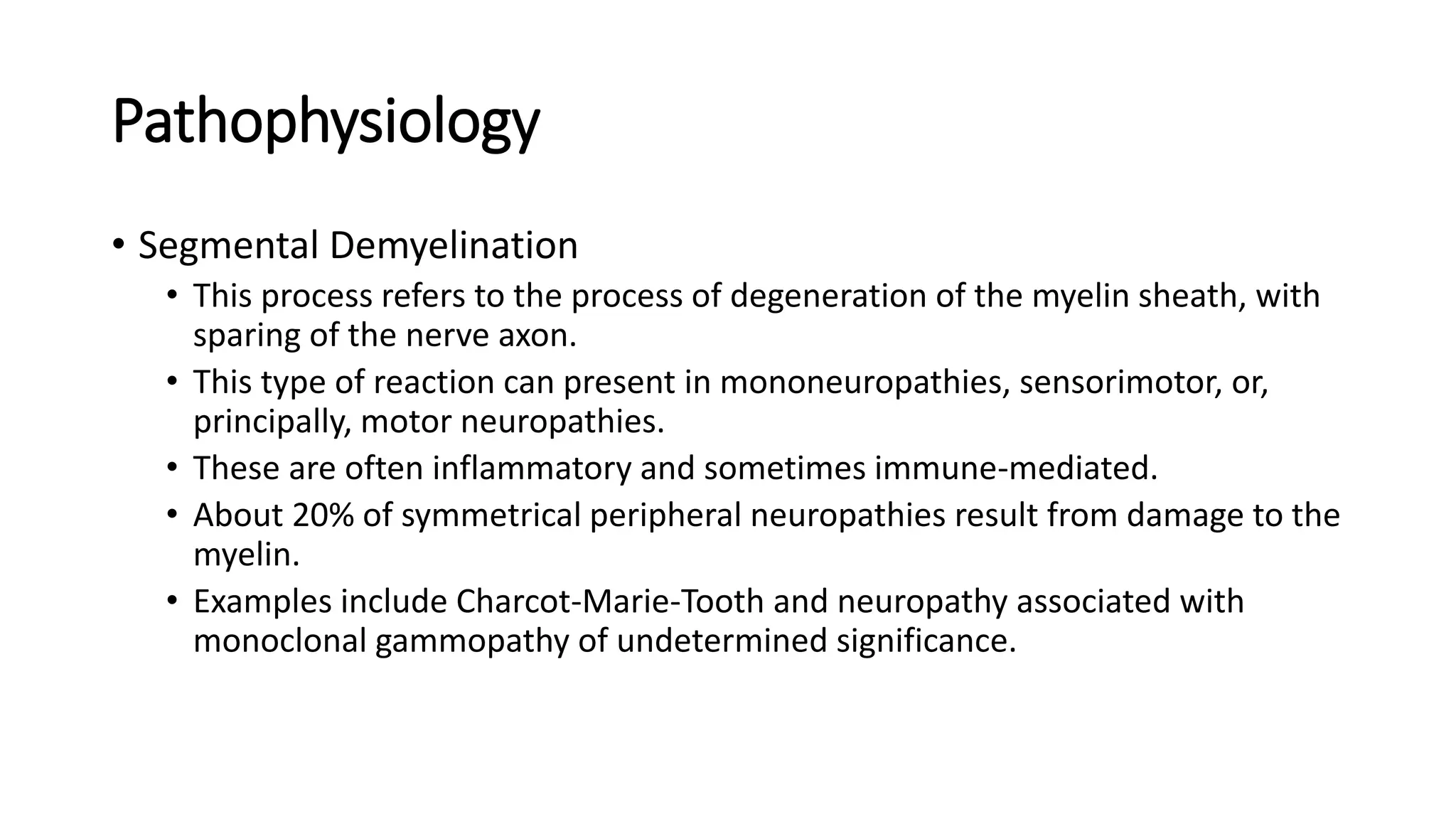 Pathophysiology
• Segmental Demyelination
• This process refers to the process of degeneration of the myelin sheath, with
sparing of the nerve axon.
• This type of reaction can present in mononeuropathies, sensorimotor, or,
principally, motor neuropathies.
• These are often inflammatory and sometimes immune-mediated.
• About 20% of symmetrical peripheral neuropathies result from damage to the
myelin.
• Examples include Charcot-Marie-Tooth and neuropathy associated with
monoclonal gammopathy of undetermined significance.
 
