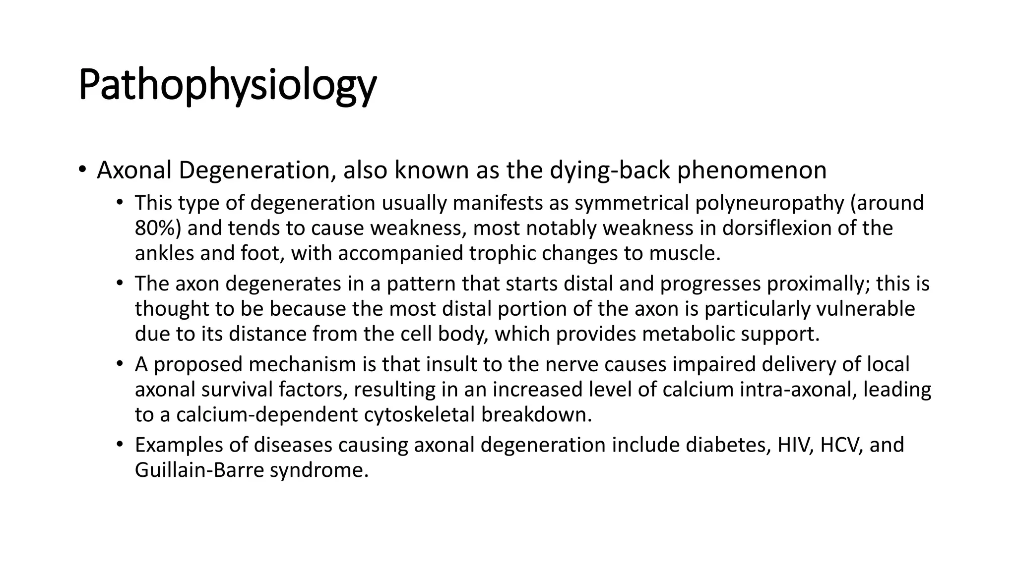 Pathophysiology
• Axonal Degeneration, also known as the dying-back phenomenon
• This type of degeneration usually manifests as symmetrical polyneuropathy (around
80%) and tends to cause weakness, most notably weakness in dorsiflexion of the
ankles and foot, with accompanied trophic changes to muscle.
• The axon degenerates in a pattern that starts distal and progresses proximally; this is
thought to be because the most distal portion of the axon is particularly vulnerable
due to its distance from the cell body, which provides metabolic support.
• A proposed mechanism is that insult to the nerve causes impaired delivery of local
axonal survival factors, resulting in an increased level of calcium intra-axonal, leading
to a calcium-dependent cytoskeletal breakdown.
• Examples of diseases causing axonal degeneration include diabetes, HIV, HCV, and
Guillain-Barre syndrome.
 
