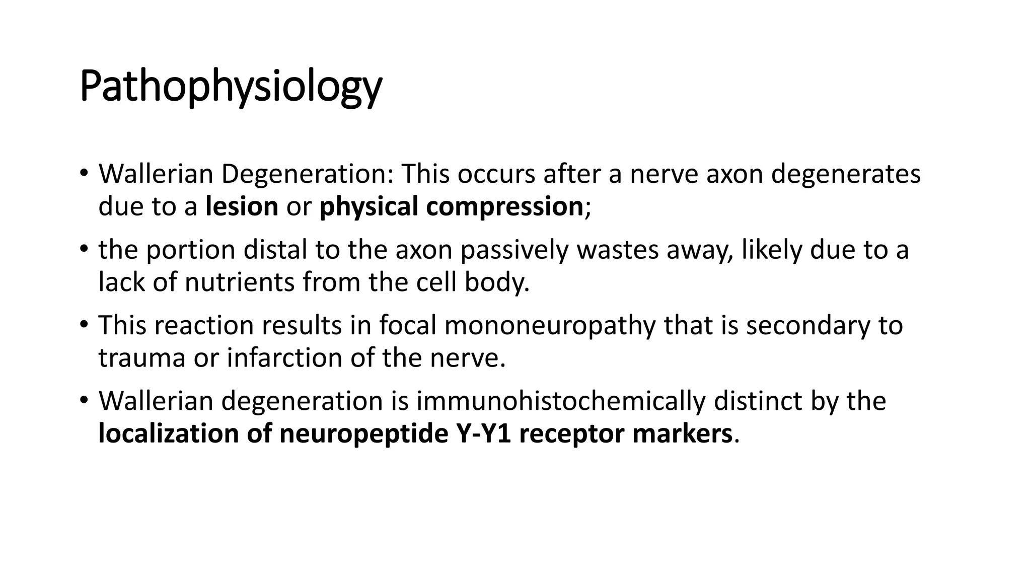 Pathophysiology
• Wallerian Degeneration: This occurs after a nerve axon degenerates
due to a lesion or physical compression;
• the portion distal to the axon passively wastes away, likely due to a
lack of nutrients from the cell body.
• This reaction results in focal mononeuropathy that is secondary to
trauma or infarction of the nerve.
• Wallerian degeneration is immunohistochemically distinct by the
localization of neuropeptide Y-Y1 receptor markers.
 