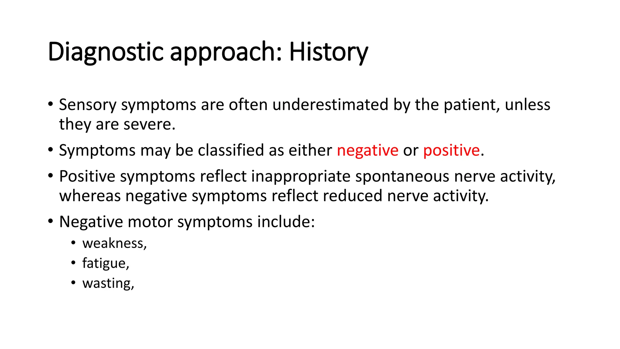 Diagnostic approach: History
• Sensory symptoms are often underestimated by the patient, unless
they are severe.
• Symptoms may be classified as either negative or positive.
• Positive symptoms reflect inappropriate spontaneous nerve activity,
whereas negative symptoms reflect reduced nerve activity.
• Negative motor symptoms include:
• weakness,
• fatigue,
• wasting,
 