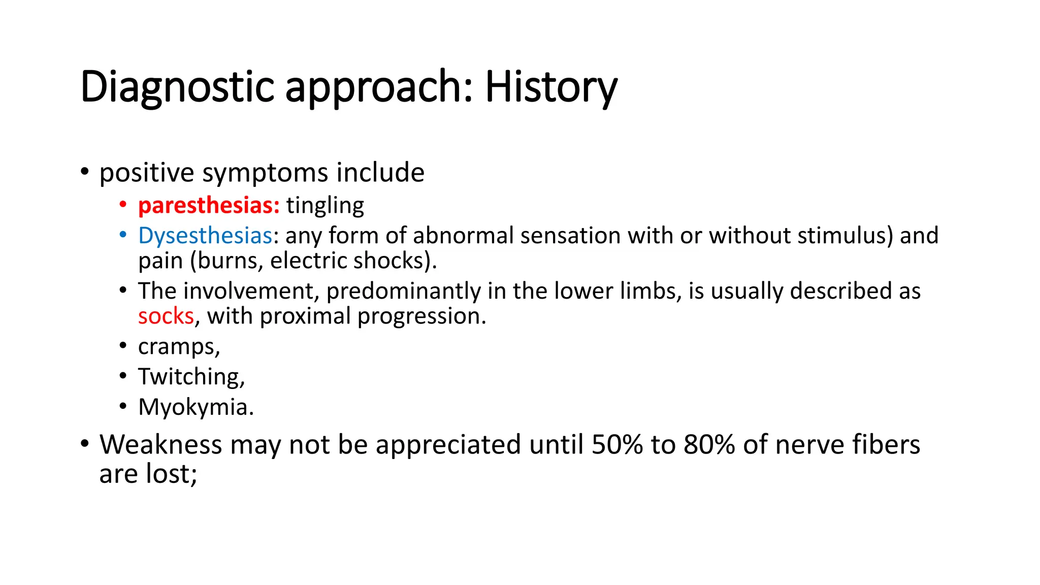 Diagnostic approach: History
• positive symptoms include
• paresthesias: tingling
• Dysesthesias: any form of abnormal sensation with or without stimulus) and
pain (burns, electric shocks).
• The involvement, predominantly in the lower limbs, is usually described as
socks, with proximal progression.
• cramps,
• Twitching,
• Myokymia.
• Weakness may not be appreciated until 50% to 80% of nerve fibers
are lost;
 