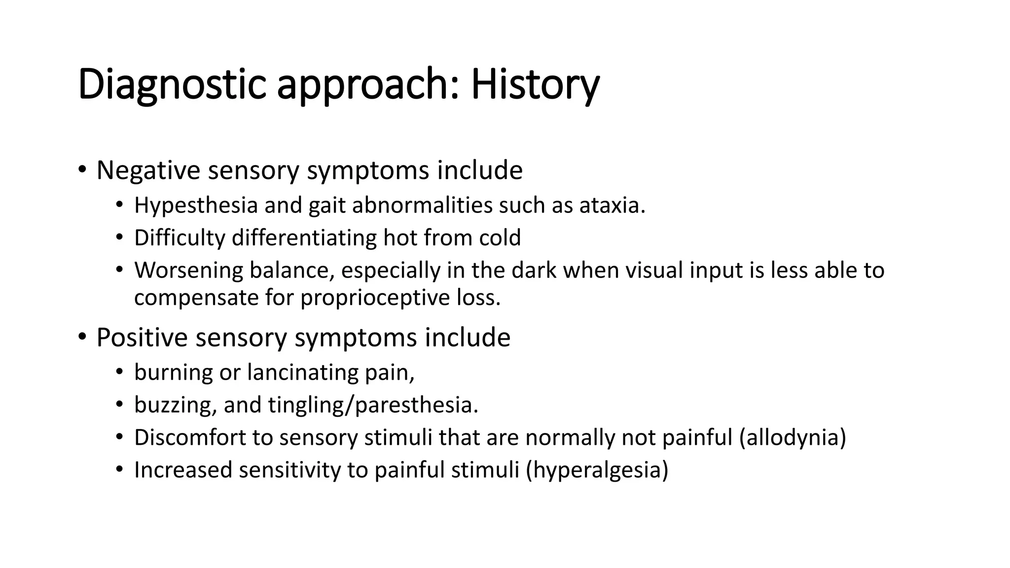 Diagnostic approach: History
• Negative sensory symptoms include
• Hypesthesia and gait abnormalities such as ataxia.
• Difficulty differentiating hot from cold
• Worsening balance, especially in the dark when visual input is less able to
compensate for proprioceptive loss.
• Positive sensory symptoms include
• burning or lancinating pain,
• buzzing, and tingling/paresthesia.
• Discomfort to sensory stimuli that are normally not painful (allodynia)
• Increased sensitivity to painful stimuli (hyperalgesia)
 