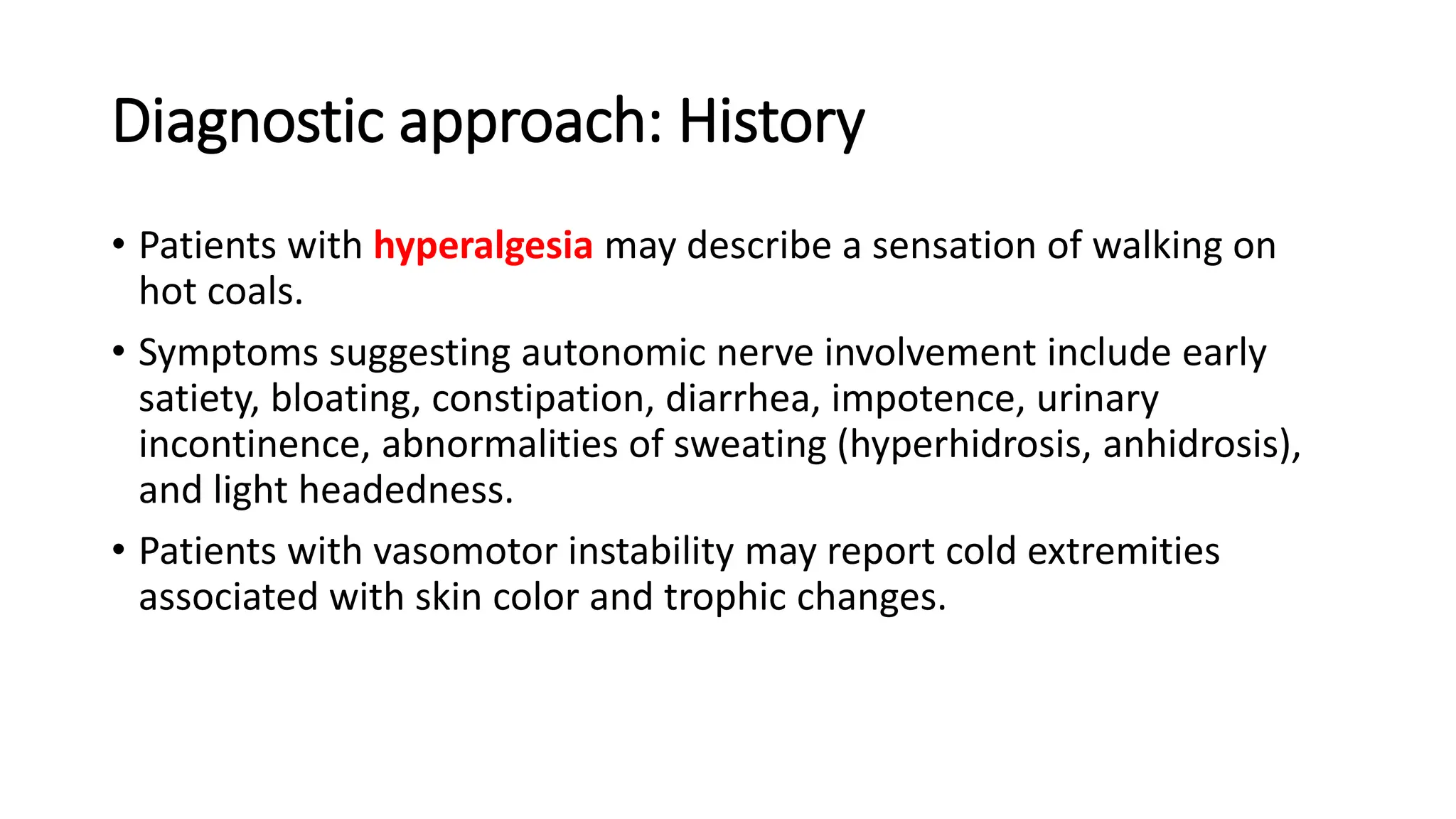 Diagnostic approach: History
• Patients with hyperalgesia may describe a sensation of walking on
hot coals.
• Symptoms suggesting autonomic nerve involvement include early
satiety, bloating, constipation, diarrhea, impotence, urinary
incontinence, abnormalities of sweating (hyperhidrosis, anhidrosis),
and light headedness.
• Patients with vasomotor instability may report cold extremities
associated with skin color and trophic changes.
 