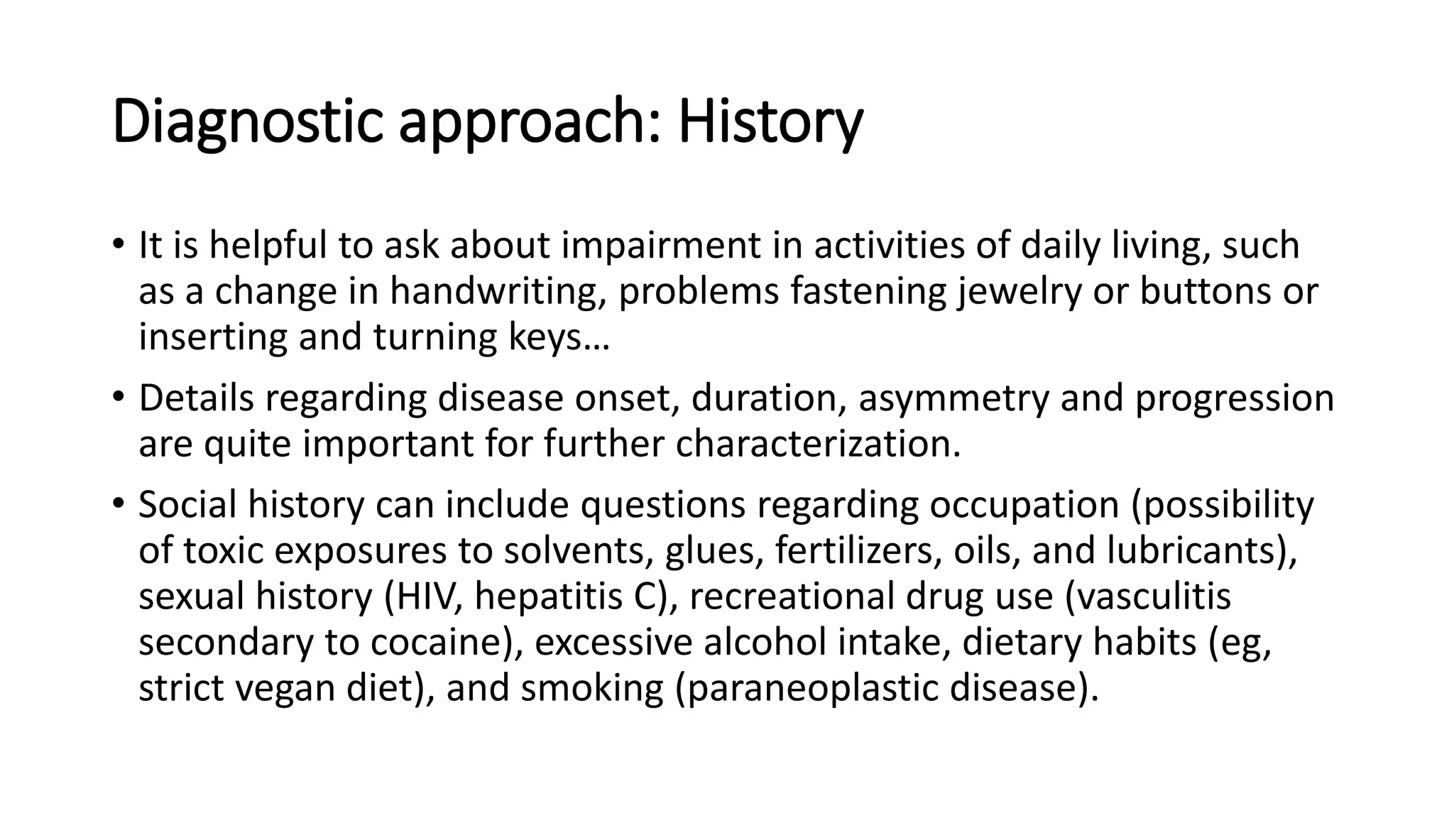Diagnostic approach: History
• It is helpful to ask about impairment in activities of daily living, such
as a change in handwriting, problems fastening jewelry or buttons or
inserting and turning keys…
• Details regarding disease onset, duration, asymmetry and progression
are quite important for further characterization.
• Social history can include questions regarding occupation (possibility
of toxic exposures to solvents, glues, fertilizers, oils, and lubricants),
sexual history (HIV, hepatitis C), recreational drug use (vasculitis
secondary to cocaine), excessive alcohol intake, dietary habits (eg,
strict vegan diet), and smoking (paraneoplastic disease).
 