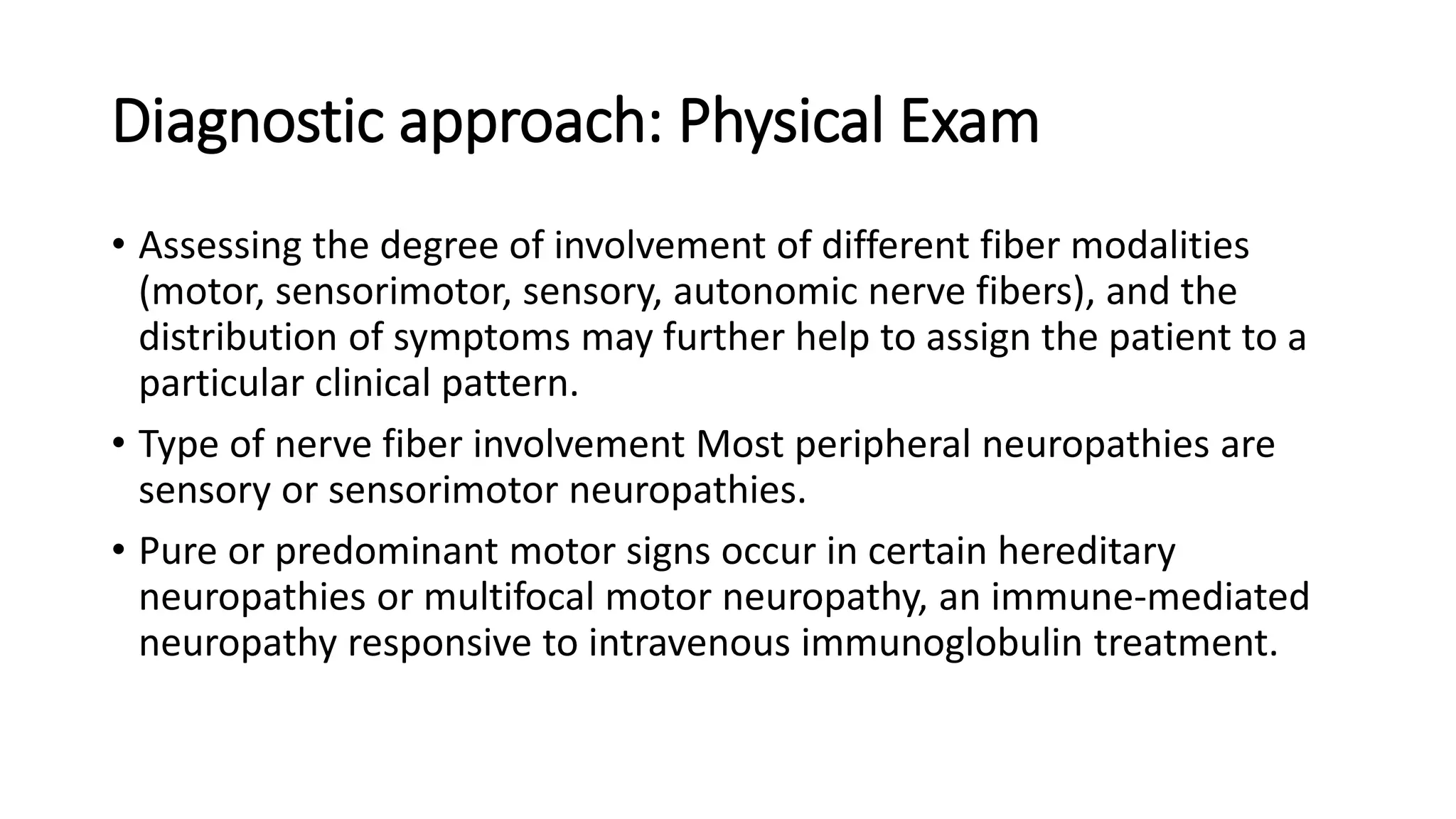 Diagnostic approach: Physical Exam
• Assessing the degree of involvement of different fiber modalities
(motor, sensorimotor, sensory, autonomic nerve fibers), and the
distribution of symptoms may further help to assign the patient to a
particular clinical pattern.
• Type of nerve fiber involvement Most peripheral neuropathies are
sensory or sensorimotor neuropathies.
• Pure or predominant motor signs occur in certain hereditary
neuropathies or multifocal motor neuropathy, an immune-mediated
neuropathy responsive to intravenous immunoglobulin treatment.
 
