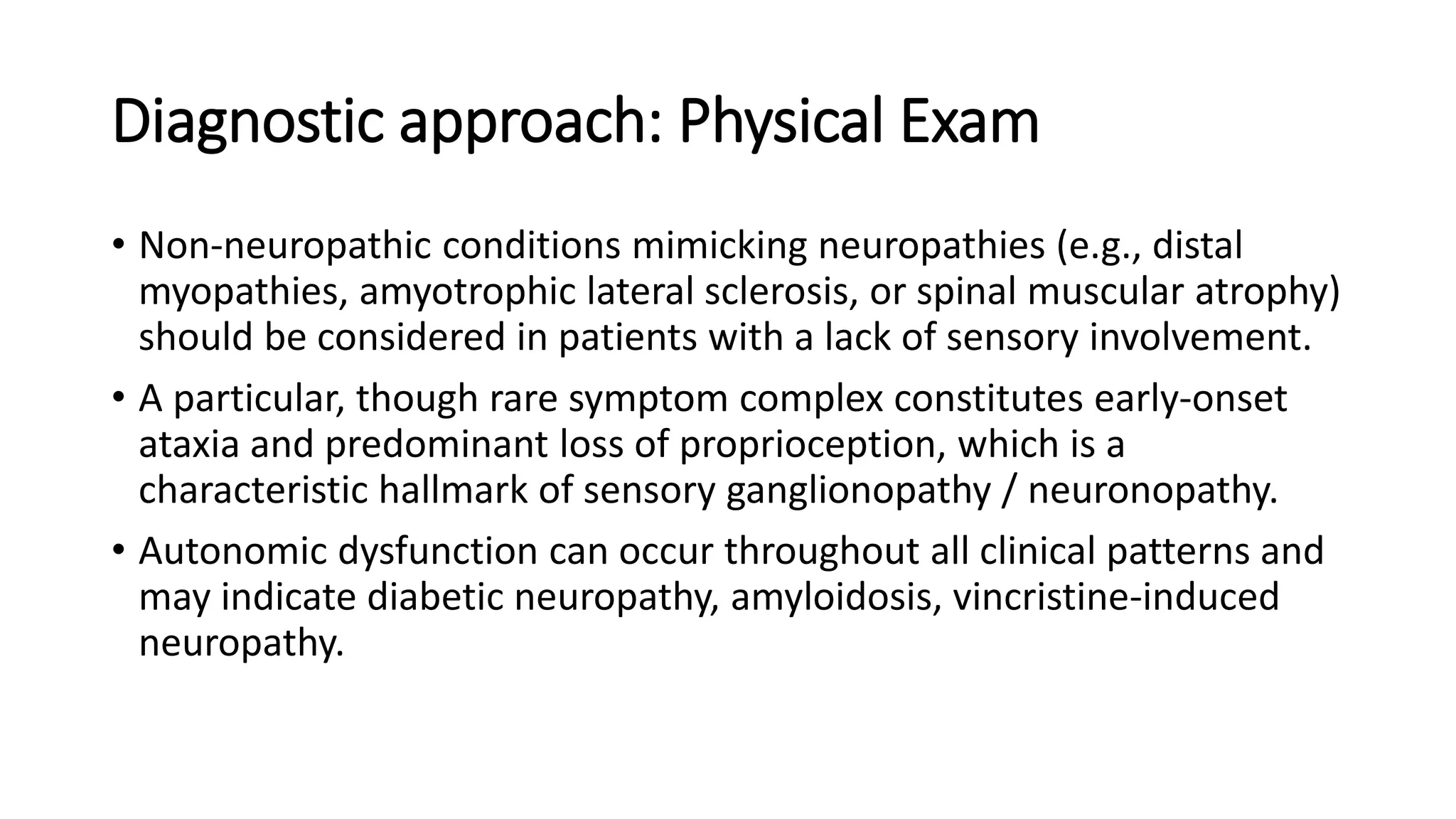 Diagnostic approach: Physical Exam
• Non-neuropathic conditions mimicking neuropathies (e.g., distal
myopathies, amyotrophic lateral sclerosis, or spinal muscular atrophy)
should be considered in patients with a lack of sensory involvement.
• A particular, though rare symptom complex constitutes early-onset
ataxia and predominant loss of proprioception, which is a
characteristic hallmark of sensory ganglionopathy / neuronopathy.
• Autonomic dysfunction can occur throughout all clinical patterns and
may indicate diabetic neuropathy, amyloidosis, vincristine-induced
neuropathy.
 