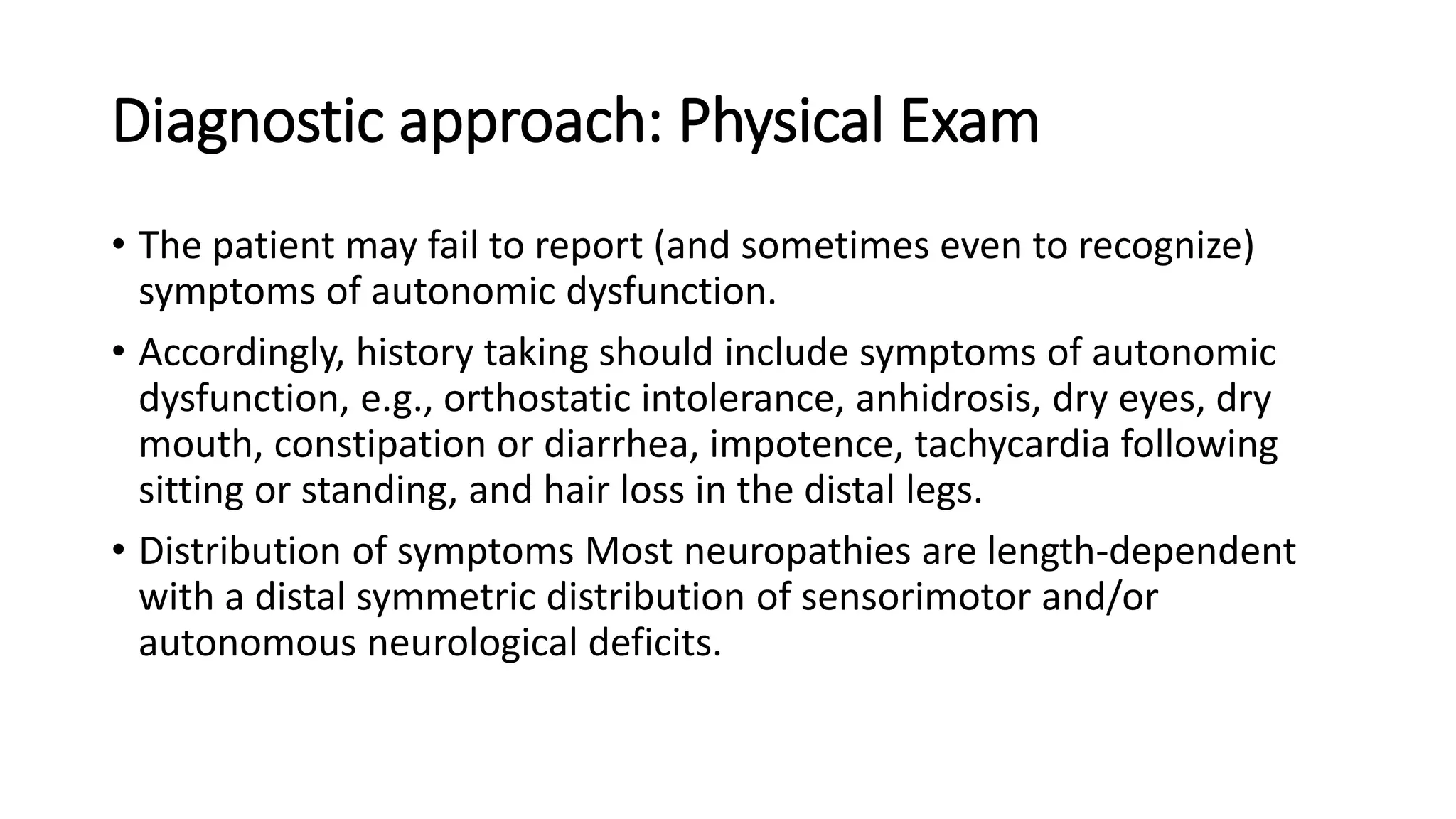 Diagnostic approach: Physical Exam
• The patient may fail to report (and sometimes even to recognize)
symptoms of autonomic dysfunction.
• Accordingly, history taking should include symptoms of autonomic
dysfunction, e.g., orthostatic intolerance, anhidrosis, dry eyes, dry
mouth, constipation or diarrhea, impotence, tachycardia following
sitting or standing, and hair loss in the distal legs.
• Distribution of symptoms Most neuropathies are length-dependent
with a distal symmetric distribution of sensorimotor and/or
autonomous neurological deficits.
 
