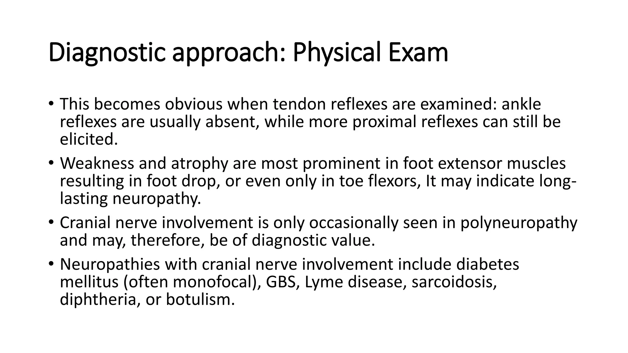 Diagnostic approach: Physical Exam
• This becomes obvious when tendon reflexes are examined: ankle
reflexes are usually absent, while more proximal reflexes can still be
elicited.
• Weakness and atrophy are most prominent in foot extensor muscles
resulting in foot drop, or even only in toe flexors, It may indicate long-
lasting neuropathy.
• Cranial nerve involvement is only occasionally seen in polyneuropathy
and may, therefore, be of diagnostic value.
• Neuropathies with cranial nerve involvement include diabetes
mellitus (often monofocal), GBS, Lyme disease, sarcoidosis,
diphtheria, or botulism.
 