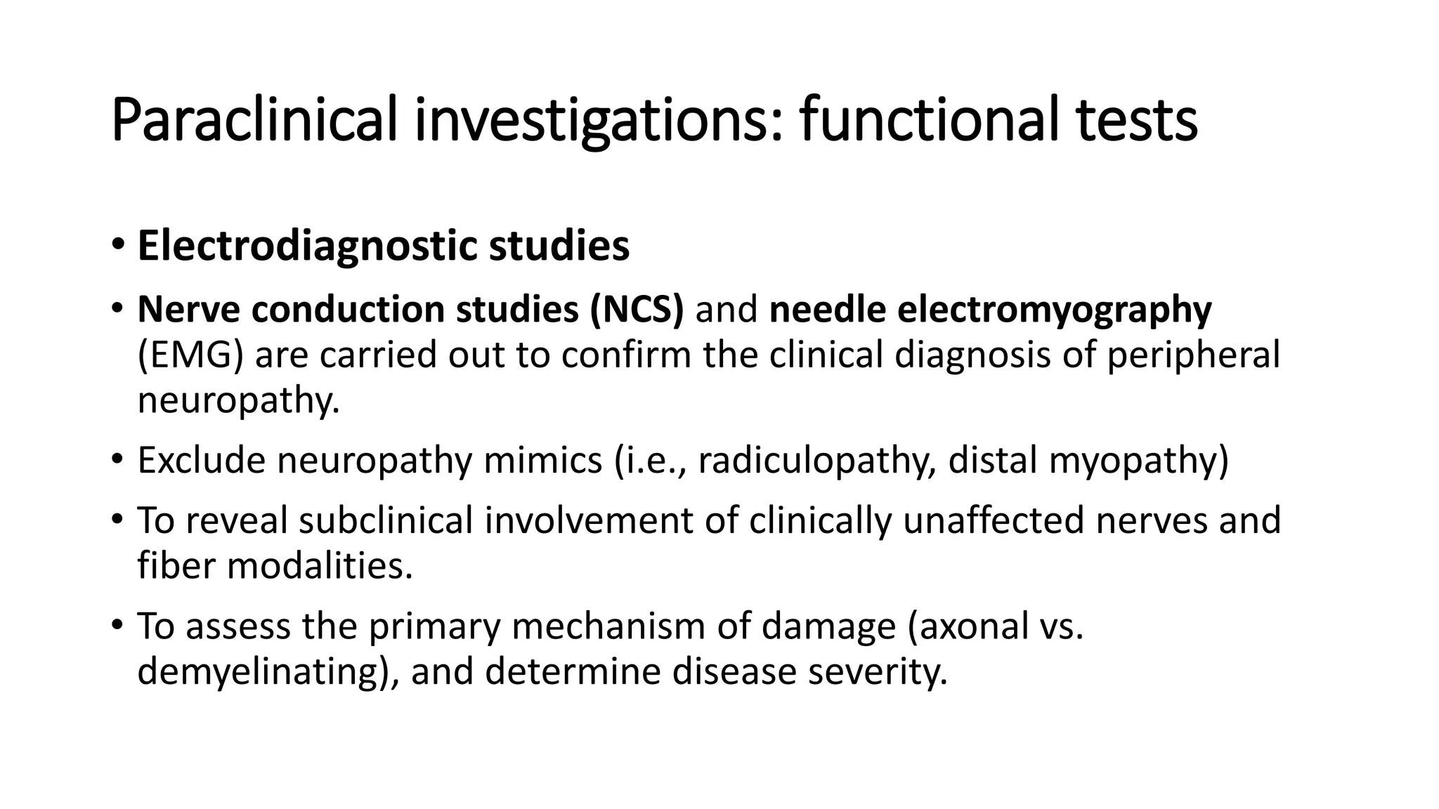Paraclinical investigations: functional tests
• Electrodiagnostic studies
• Nerve conduction studies (NCS) and needle electromyography
(EMG) are carried out to confirm the clinical diagnosis of peripheral
neuropathy.
• Exclude neuropathy mimics (i.e., radiculopathy, distal myopathy)
• To reveal subclinical involvement of clinically unaffected nerves and
fiber modalities.
• To assess the primary mechanism of damage (axonal vs.
demyelinating), and determine disease severity.
 