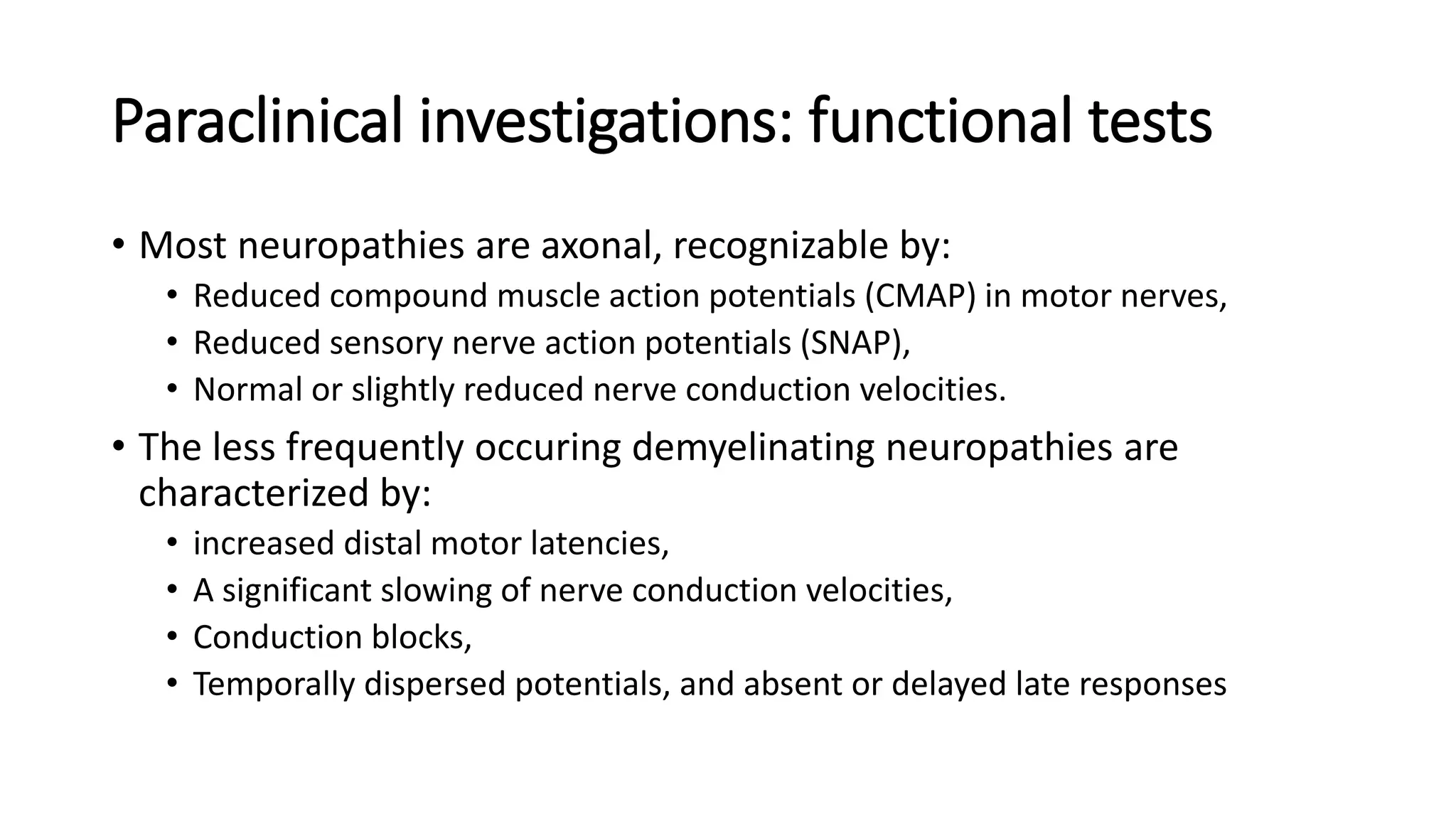 Paraclinical investigations: functional tests
• Most neuropathies are axonal, recognizable by:
• Reduced compound muscle action potentials (CMAP) in motor nerves,
• Reduced sensory nerve action potentials (SNAP),
• Normal or slightly reduced nerve conduction velocities.
• The less frequently occuring demyelinating neuropathies are
characterized by:
• increased distal motor latencies,
• A significant slowing of nerve conduction velocities,
• Conduction blocks,
• Temporally dispersed potentials, and absent or delayed late responses
 