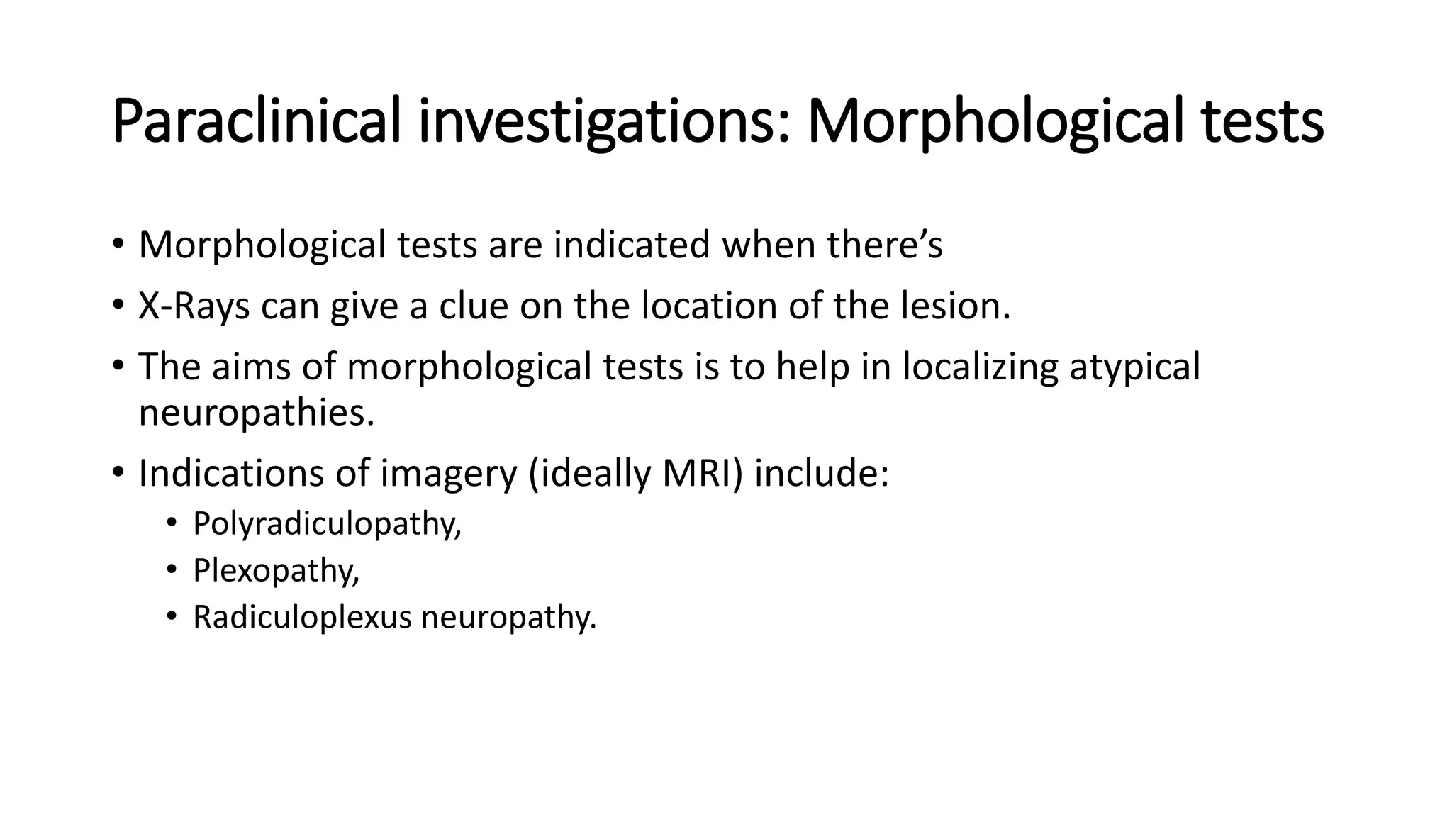 Paraclinical investigations: Morphological tests
• Morphological tests are indicated when there’s
• X-Rays can give a clue on the location of the lesion.
• The aims of morphological tests is to help in localizing atypical
neuropathies.
• Indications of imagery (ideally MRI) include:
• Polyradiculopathy,
• Plexopathy,
• Radiculoplexus neuropathy.
 