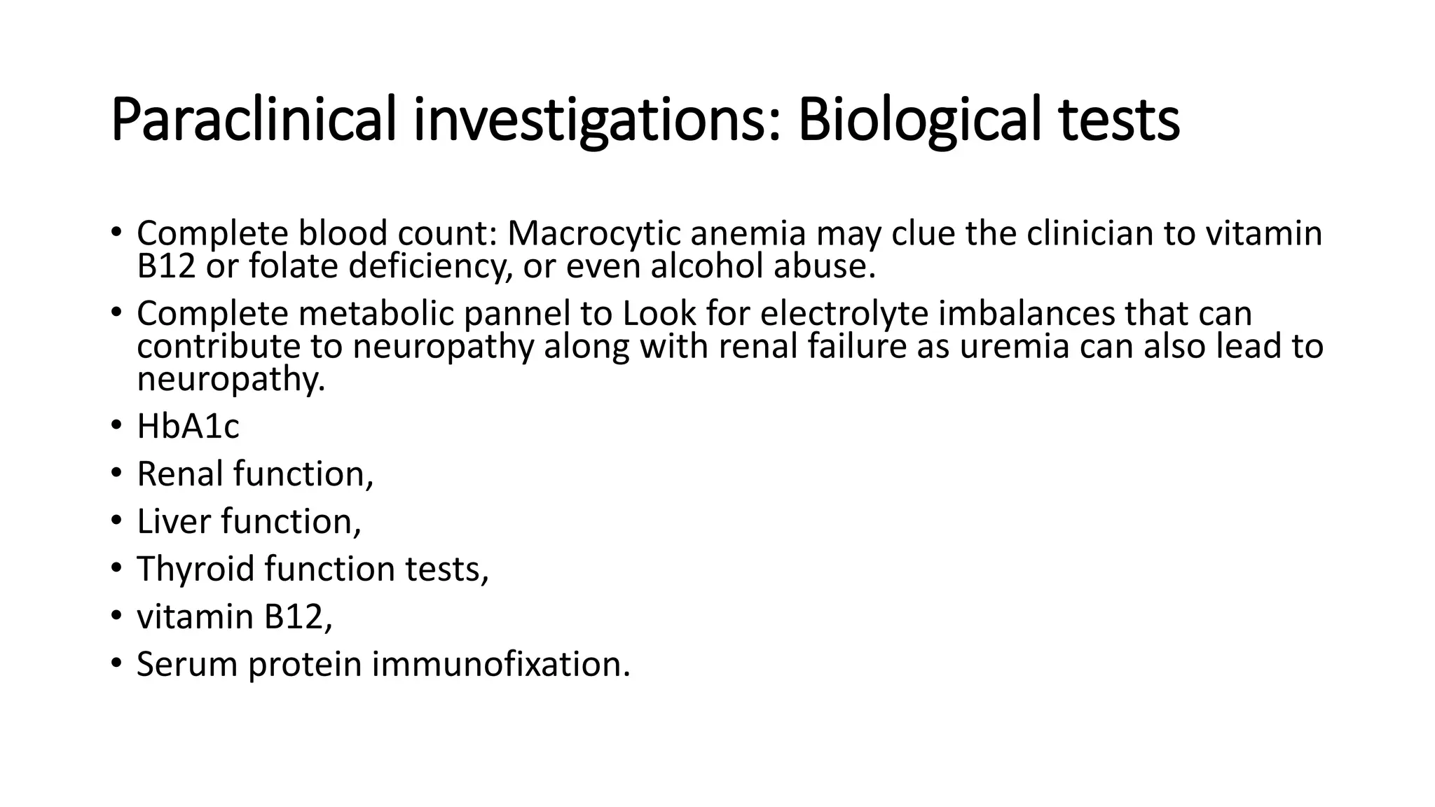 Paraclinical investigations: Biological tests
• Complete blood count: Macrocytic anemia may clue the clinician to vitamin
B12 or folate deficiency, or even alcohol abuse.
• Complete metabolic pannel to Look for electrolyte imbalances that can
contribute to neuropathy along with renal failure as uremia can also lead to
neuropathy.
• HbA1c
• Renal function,
• Liver function,
• Thyroid function tests,
• vitamin B12,
• Serum protein immunofixation.
 