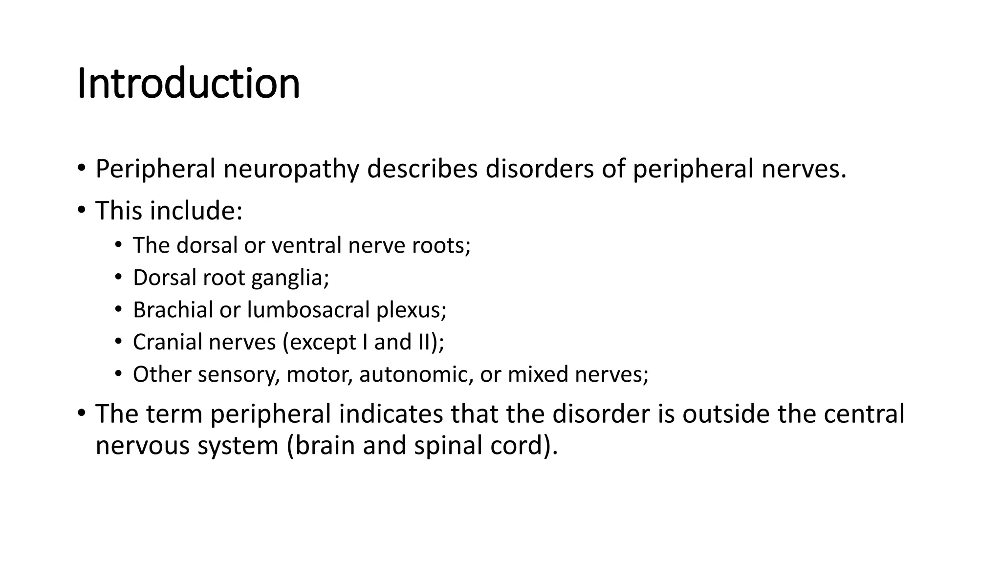Introduction
• Peripheral neuropathy describes disorders of peripheral nerves.
• This include:
• The dorsal or ventral nerve roots;
• Dorsal root ganglia;
• Brachial or lumbosacral plexus;
• Cranial nerves (except I and II);
• Other sensory, motor, autonomic, or mixed nerves;
• The term peripheral indicates that the disorder is outside the central
nervous system (brain and spinal cord).
 