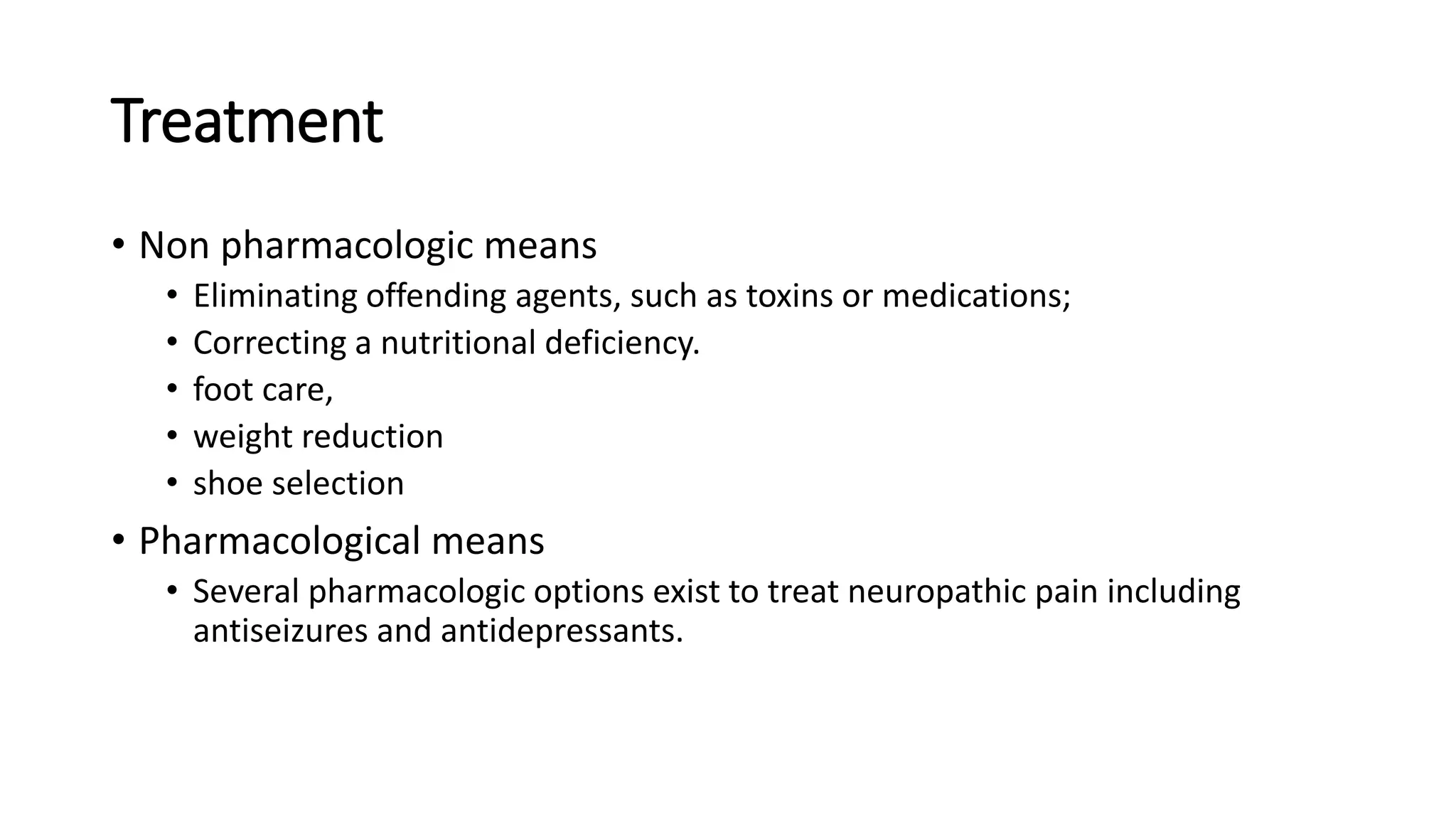 Treatment
• Non pharmacologic means
• Eliminating offending agents, such as toxins or medications;
• Correcting a nutritional deficiency.
• foot care,
• weight reduction
• shoe selection
• Pharmacological means
• Several pharmacologic options exist to treat neuropathic pain including
antiseizures and antidepressants.
 
