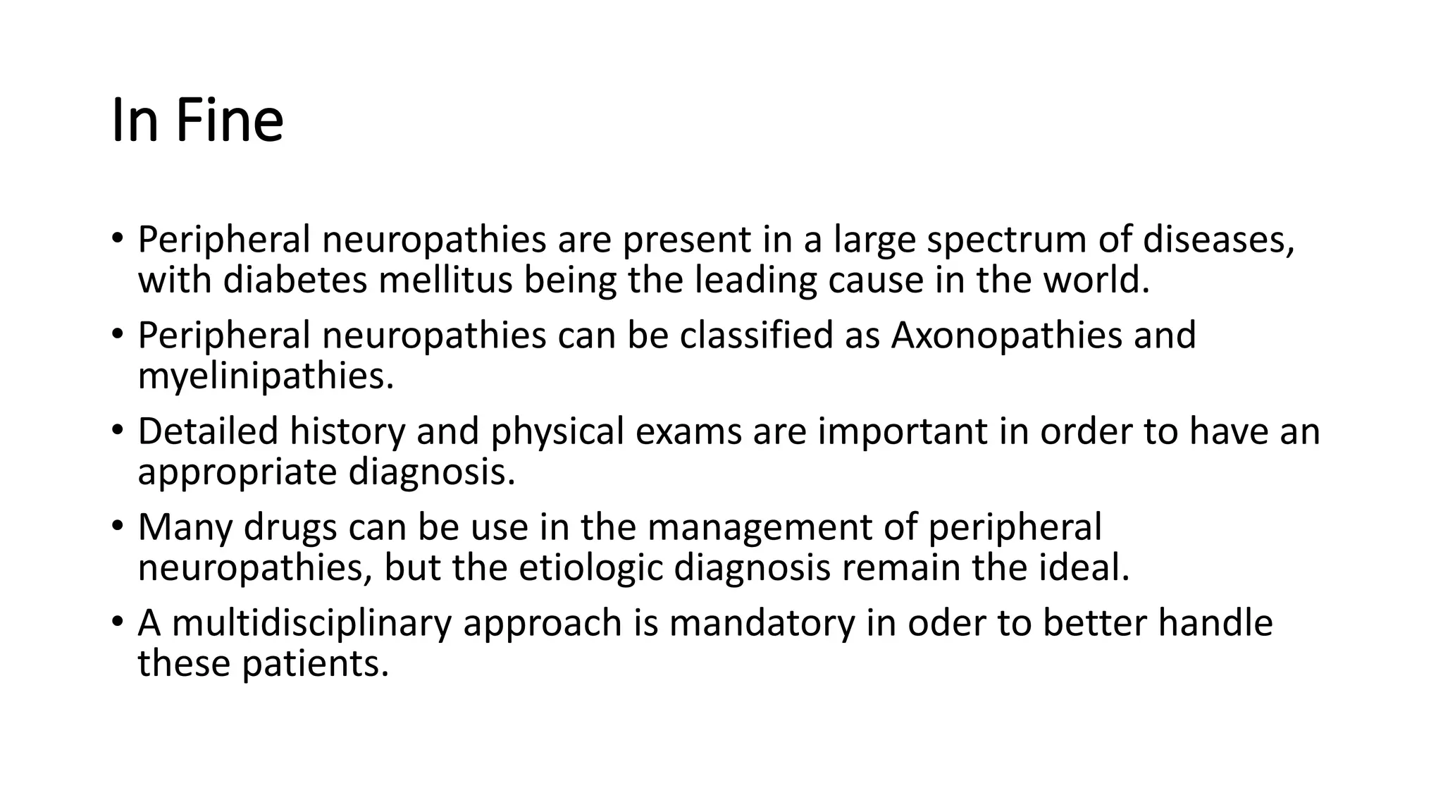 In Fine
• Peripheral neuropathies are present in a large spectrum of diseases,
with diabetes mellitus being the leading cause in the world.
• Peripheral neuropathies can be classified as Axonopathies and
myelinipathies.
• Detailed history and physical exams are important in order to have an
appropriate diagnosis.
• Many drugs can be use in the management of peripheral
neuropathies, but the etiologic diagnosis remain the ideal.
• A multidisciplinary approach is mandatory in oder to better handle
these patients.
 