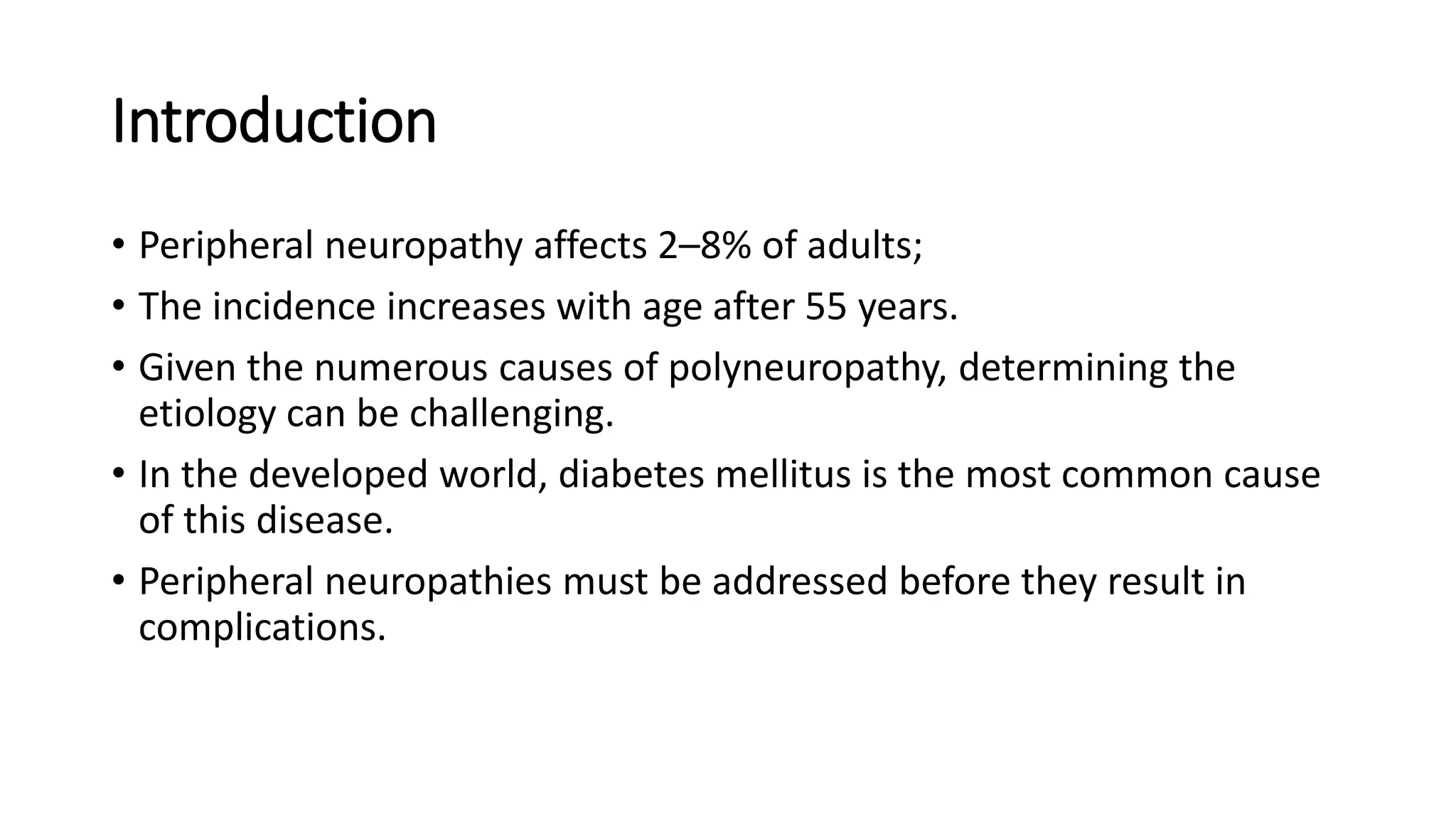Introduction
• Peripheral neuropathy affects 2–8% of adults;
• The incidence increases with age after 55 years.
• Given the numerous causes of polyneuropathy, determining the
etiology can be challenging.
• In the developed world, diabetes mellitus is the most common cause
of this disease.
• Peripheral neuropathies must be addressed before they result in
complications.
 