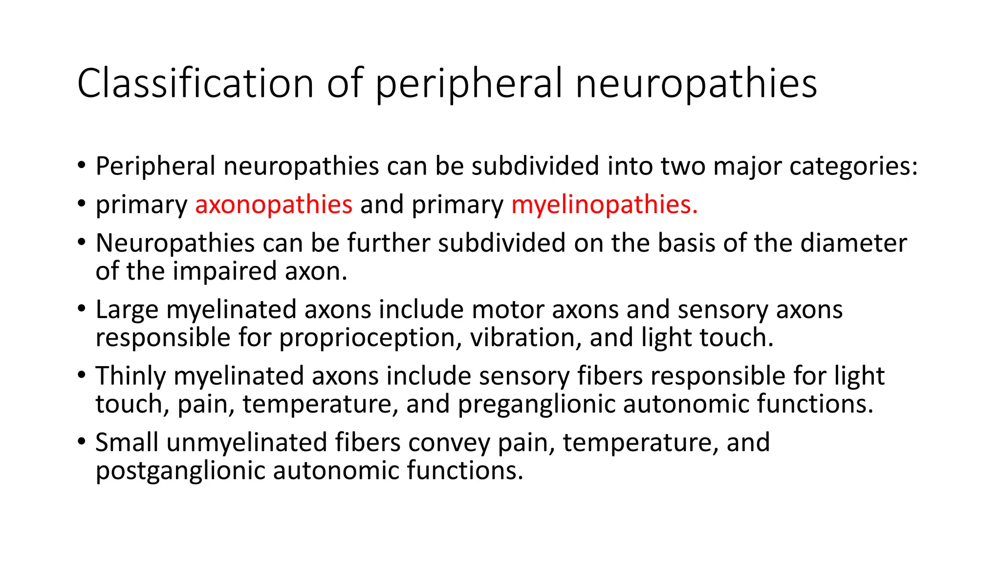 Classification of peripheral neuropathies
• Peripheral neuropathies can be subdivided into two major categories:
• primary axonopathies and primary myelinopathies.
• Neuropathies can be further subdivided on the basis of the diameter
of the impaired axon.
• Large myelinated axons include motor axons and sensory axons
responsible for proprioception, vibration, and light touch.
• Thinly myelinated axons include sensory fibers responsible for light
touch, pain, temperature, and preganglionic autonomic functions.
• Small unmyelinated fibers convey pain, temperature, and
postganglionic autonomic functions.
 