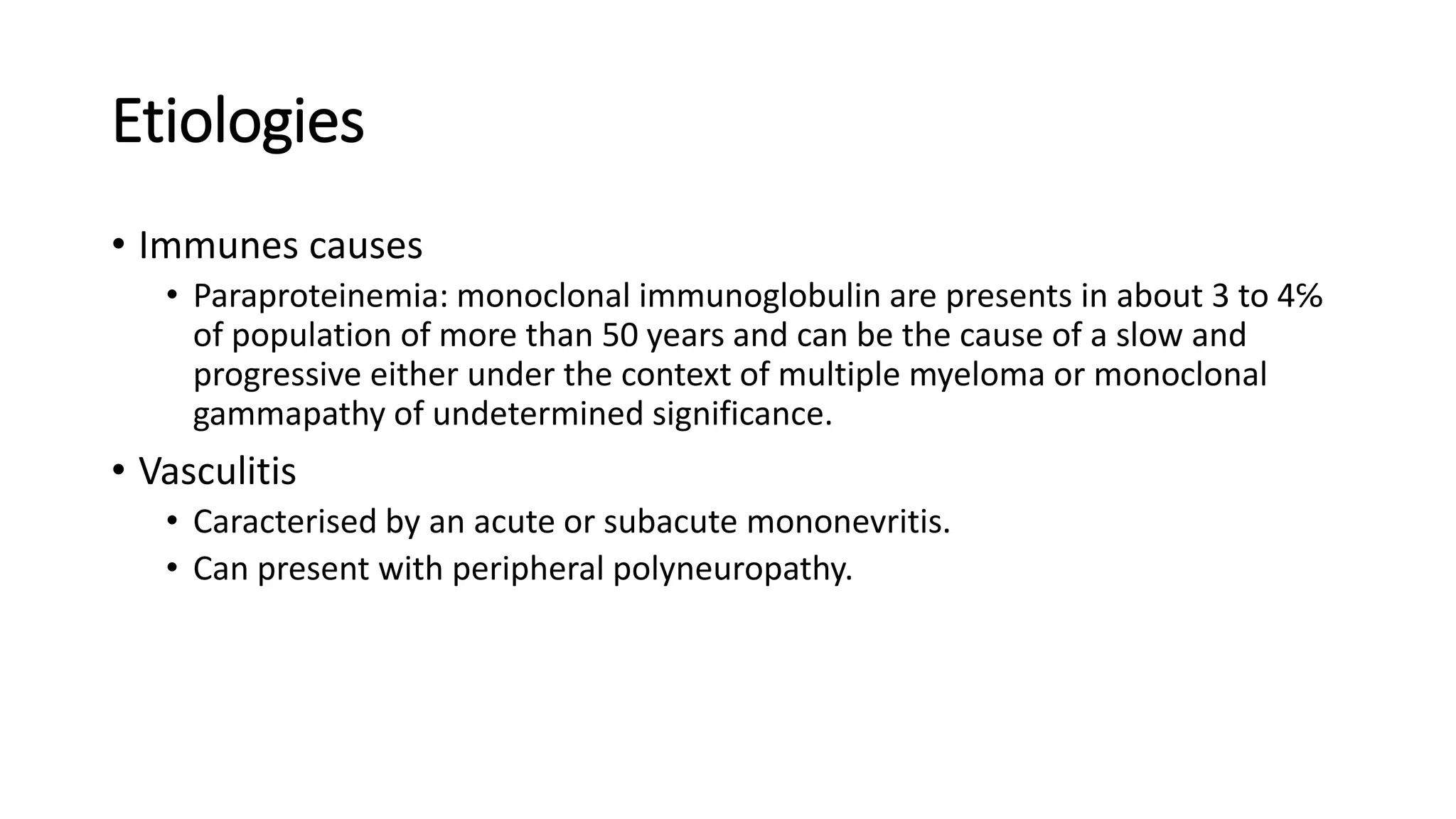 Etiologies
• Immunes causes
• Paraproteinemia: monoclonal immunoglobulin are presents in about 3 to 4℅
of population of more than 50 years and can be the cause of a slow and
progressive either under the context of multiple myeloma or monoclonal
gammapathy of undetermined significance.
• Vasculitis
• Caracterised by an acute or subacute mononevritis.
• Can present with peripheral polyneuropathy.
 