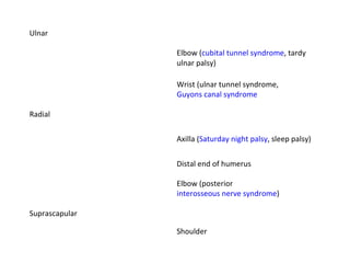 Ulnar Elbow ( cubital tunnel syndrome , tardy ulnar palsy) Wrist (ulnar tunnel syndrome,  Guyons canal syndrome Radial Axilla ( Saturday night palsy , sleep palsy) Distal end of humerus Elbow (posterior  interosseous nerve syndrome ) Suprascapular Shoulder 