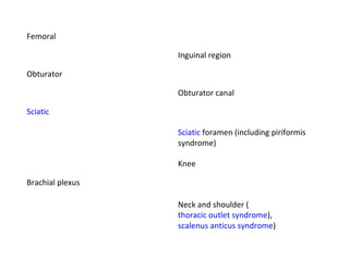 Femoral Inguinal region Obturator Obturator canal Sciatic Sciatic  foramen (including piriformis syndrome) Knee Brachial plexus Neck and shoulder ( thoracic outlet syndrome ),  scalenus anticus syndrome ) 