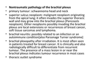 Nontraumatic pathology of the brachial plexus primary tumour: schwannoma head and neck  superior sulcus neoplasm: malignant neoplasm originating from the apical lung; it often invades the superior thoracic wall and may grow into the brachial plexus (Pancoasts neoplasm). Other neoplasms possibly invading the brachial plexus are local extensions or recurrences of breast cancer, soft tissue sarcomas and lymphoma.  brachial neuritis: possibly related to an infection or an autoimmune condition[also Parsonage Turner syndrome]  brachial plexopathy after irradiation. It is most often seen in patients treated for breast cancer. It is clinically and also radiologically difficult to differentiate from recurrent tumour. The presence of a mass lesion in or near the brachial plexus indicates tumour recurrence in most cases  thoracic outlet syndrome 