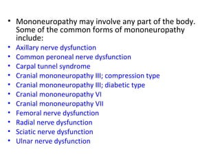 Mononeuropathy may involve any part of the body. Some of the common forms of mononeuropathy include: Axillary nerve dysfunction   Common peroneal nerve dysfunction   Carpal tunnel syndrome   Cranial mononeuropathy III; compression type   Cranial mononeuropathy III; diabetic type   Cranial mononeuropathy VI   Cranial mononeuropathy VII   Femoral nerve dysfunction   Radial nerve dysfunction   Sciatic nerve dysfunction   Ulnar nerve dysfunction   