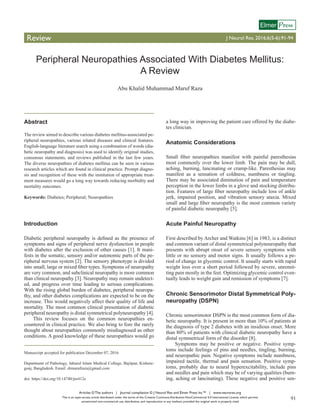Articles © The authors | Journal compilation © J Neurol Res and Elmer Press Inc™ | www.neurores.org
This is an open-access article distributed under the terms of the Creative Commons Attribution-NonCommercial 4.0 International License, which permits
unrestricted non-commercial use, distribution, and reproduction in any medium, provided the original work is properly cited
91
Review J Neurol Res. 2016;6(5-6):91-94
ressElmer
Peripheral Neuropathies Associated With Diabetes Mellitus:
A Review
Abu Khalid Muhammad Maruf Raza
Abstract
The review aimed to describe various diabetes mellitus-associated pe-
ripheral neuropathies, various related diseases and clinical features.
English-language literature search using a combination of words (dia-
betic neuropathy and diagnosis) was used to identify original studies,
consensus statements, and reviews published in the last few years.
The diverse neuropathies of diabetes mellitus can be seen in various
research articles which are found in clinical practice. Prompt diagno-
sis and recognition of these with the institution of appropriate treat-
ment measures would go a long way towards reducing morbidity and
mortality outcomes.
Keywords: Diabetes; Peripheral; Neuropathies
Introduction
Diabetic peripheral neuropathy is defined as the presence of
symptoms and signs of peripheral nerve dysfunction in people
with diabetes after the exclusion of other causes [1]. It mani-
fests in the somatic, sensory and/or autonomic parts of the pe-
ripheral nervous system [2]. The sensory phenotype is divided
into small, large or mixed fiber types. Symptoms of neuropathy
are very common, and subclinical neuropathy is more common
than clinical neuropathy [3]. Neuropathy may remain undetect-
ed, and progress over time leading to serious complications.
With the rising global burden of diabetes, peripheral neuropa-
thy, and other diabetes complications are expected to be on the
increase. This would negatively affect their quality of life and
mortality. The most common clinical presentation of diabetic
peripheral neuropathy is distal symmetrical polyneuropathy [4].
This review focuses on the common neuropathies en-
countered in clinical practice. We also bring to fore the rarely
thought about neuropathies commonly misdiagnosed as other
conditions. A good knowledge of these neuropathies would go
a long way in improving the patient care offered by the diabe-
tes clinician.
Anatomic Considerations
Small fiber neuropathies manifest with painful paresthesias
most commonly over the lower limb. The pain may be dull,
aching, burning, lancinating or cramp-like. Paresthesias may
manifest as a sensation of coldness, numbness or tingling.
There may be associated diminution of pain and temperature
perception in the lower limbs in a glove and stocking distribu-
tion. Features of large fiber neuropathy include loss of ankle
jerk, impaired position, and vibration sensory ataxia. Mixed
small and large fiber neuropathy is the most common variety
of painful diabetic neuropathy [5].
Acute Painful Neuropathy
First described by Archer and Watkins [6] in 1983, is a distinct
and common variant of distal symmetrical polyneuropathy that
presents with abrupt onset of severe sensory symptoms with
little or no sensory and motor signs. It usually follows a pe-
riod of change in glycemic control. It usually starts with rapid
weight loss over a short period followed by severe, unremit-
ting pain mostly in the feet. Optimizing glycemic control even-
tually leads to weight gain and remission of symptoms [7].
Chronic Sensorimotor Distal Symmetrical Poly-
neuropathy (DSPN)
Chronic sensorimotor DSPN is the most common form of dia-
betic neuropathy. It is present in more than 10% of patients at
the diagnosis of type 2 diabetes with an insidious onset. More
than 80% of patients with clinical diabetic neuropathy have a
distal symmetrical form of the disorder [8].
Symptoms may be positive or negative. Positive symp-
toms include feelings of pins and needles, tingling, burning,
and neuropathic pain. Negative symptoms include numbness,
impaired tactile, thermal and pain sensation. Positive symp-
toms, probably due to neural hyperexcitability, include pins
and needles and pain which may be of varying qualities (burn-
ing, aching or lancinating). These negative and positive sen-
Manuscript accepted for publication December 07, 2016
Department of Pathology, Jahurul Islam Medical College, Bajitpur, Kishore-
gonj, Bangladesh. Email: drmarufraza@gmail.com
doi: https://doi.org/10.14740/jnr412e
 