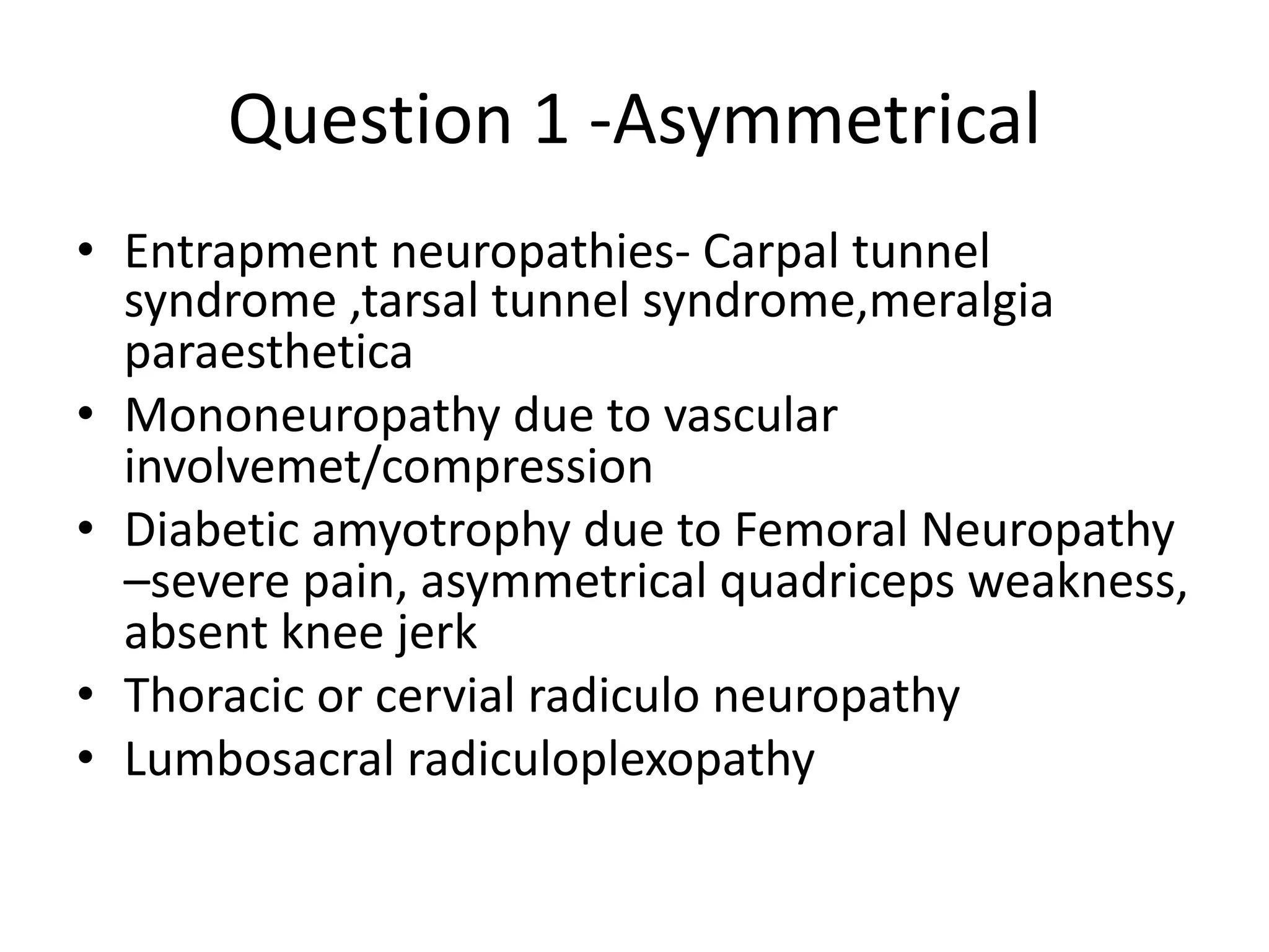 Question 1 -Asymmetrical
• Entrapment neuropathies- Carpal tunnel
syndrome ,tarsal tunnel syndrome,meralgia
paraesthetica
• Mononeuropathy due to vascular
involvemet/compression
• Diabetic amyotrophy due to Femoral Neuropathy
–severe pain, asymmetrical quadriceps weakness,
absent knee jerk
• Thoracic or cervial radiculo neuropathy
• Lumbosacral radiculoplexopathy
 