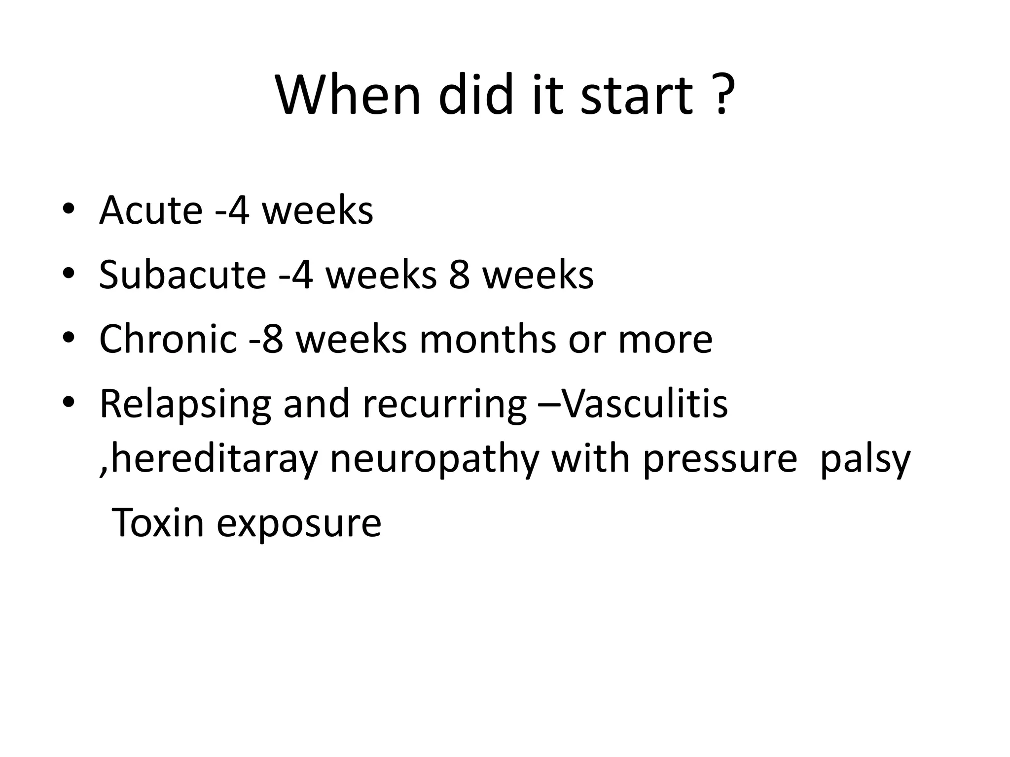 When did it start ?
• Acute -4 weeks
• Subacute -4 weeks 8 weeks
• Chronic -8 weeks months or more
• Relapsing and recurring –Vasculitis
,hereditaray neuropathy with pressure palsy
Toxin exposure
 
