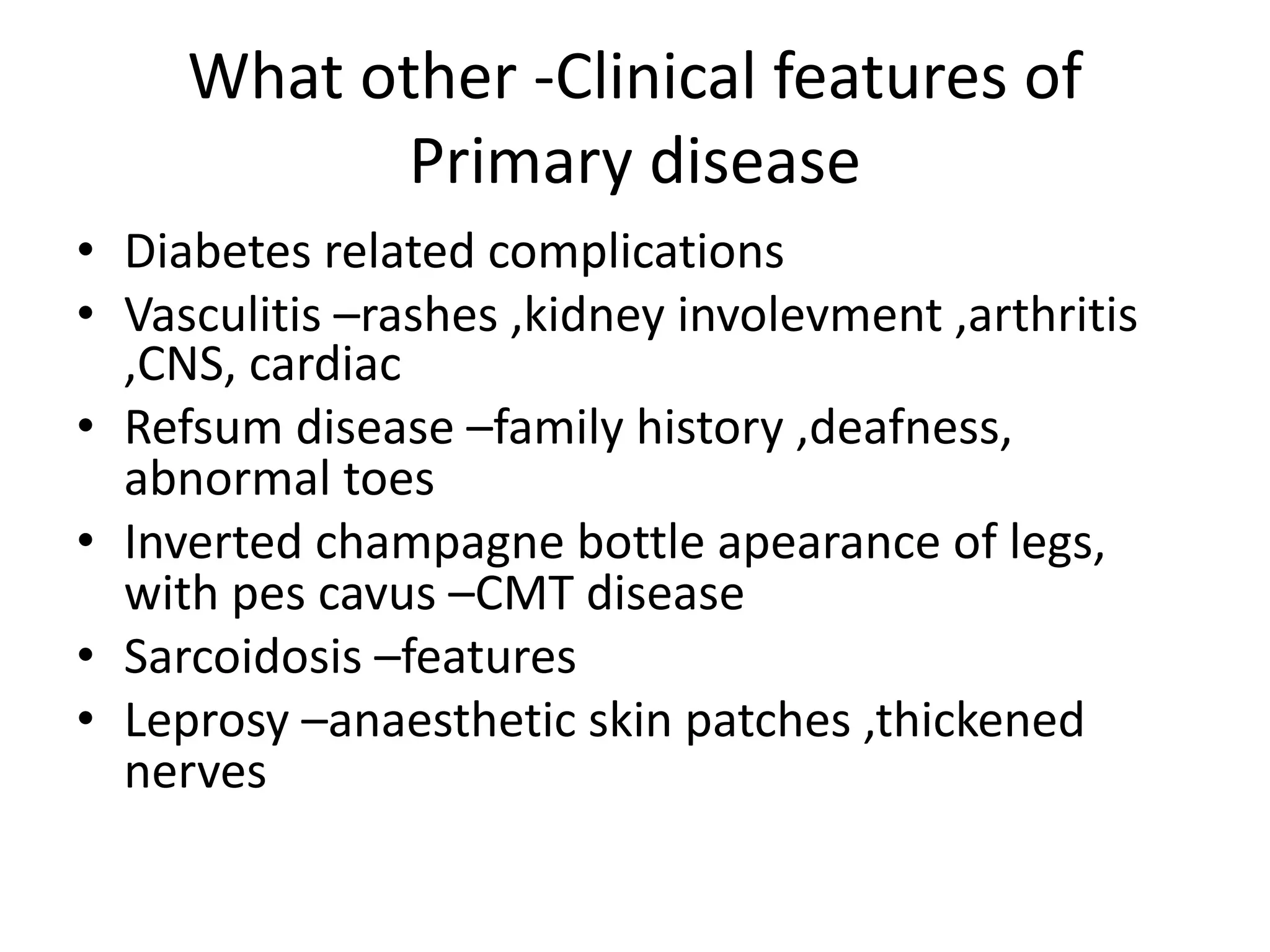 What other -Clinical features of
Primary disease
• Diabetes related complications
• Vasculitis –rashes ,kidney involevment ,arthritis
,CNS, cardiac
• Refsum disease –family history ,deafness,
abnormal toes
• Inverted champagne bottle apearance of legs,
with pes cavus –CMT disease
• Sarcoidosis –features
• Leprosy –anaesthetic skin patches ,thickened
nerves
 