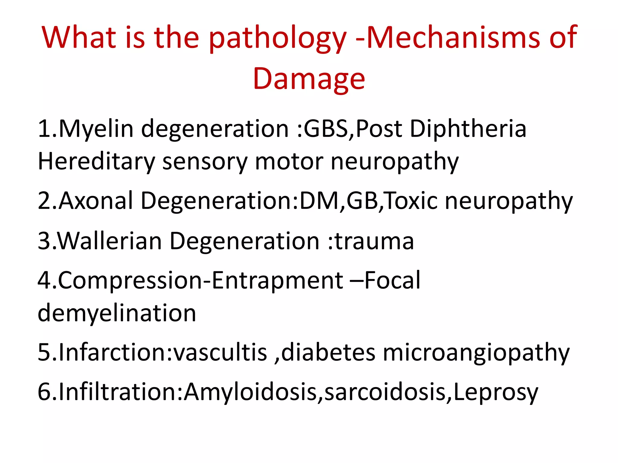 What is the pathology -Mechanisms of
Damage
1.Myelin degeneration :GBS,Post Diphtheria
Hereditary sensory motor neuropathy
2.Axonal Degeneration:DM,GB,Toxic neuropathy
3.Wallerian Degeneration :trauma
4.Compression-Entrapment –Focal
demyelination
5.Infarction:vascultis ,diabetes microangiopathy
6.Infiltration:Amyloidosis,sarcoidosis,Leprosy
 