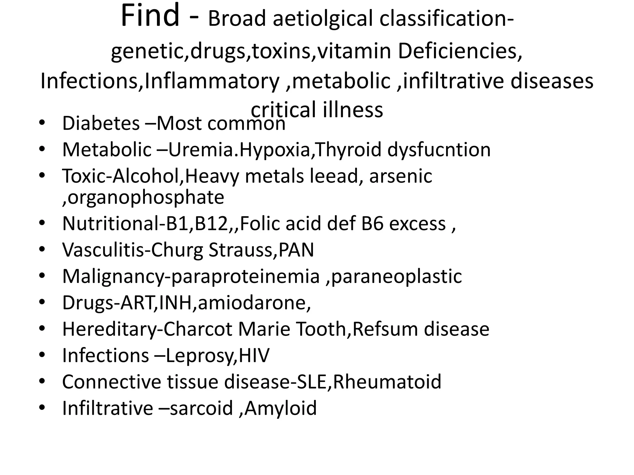 Find - Broad aetiolgical classification-
genetic,drugs,toxins,vitamin Deficiencies,
Infections,Inflammatory ,metabolic ,infiltrative diseases
critical illness
• Diabetes –Most common
• Metabolic –Uremia.Hypoxia,Thyroid dysfucntion
• Toxic-Alcohol,Heavy metals leead, arsenic
,organophosphate
• Nutritional-B1,B12,,Folic acid def B6 excess ,
• Vasculitis-Churg Strauss,PAN
• Malignancy-paraproteinemia ,paraneoplastic
• Drugs-ART,INH,amiodarone,
• Hereditary-Charcot Marie Tooth,Refsum disease
• Infections –Leprosy,HIV
• Connective tissue disease-SLE,Rheumatoid
• Infiltrative –sarcoid ,Amyloid
 