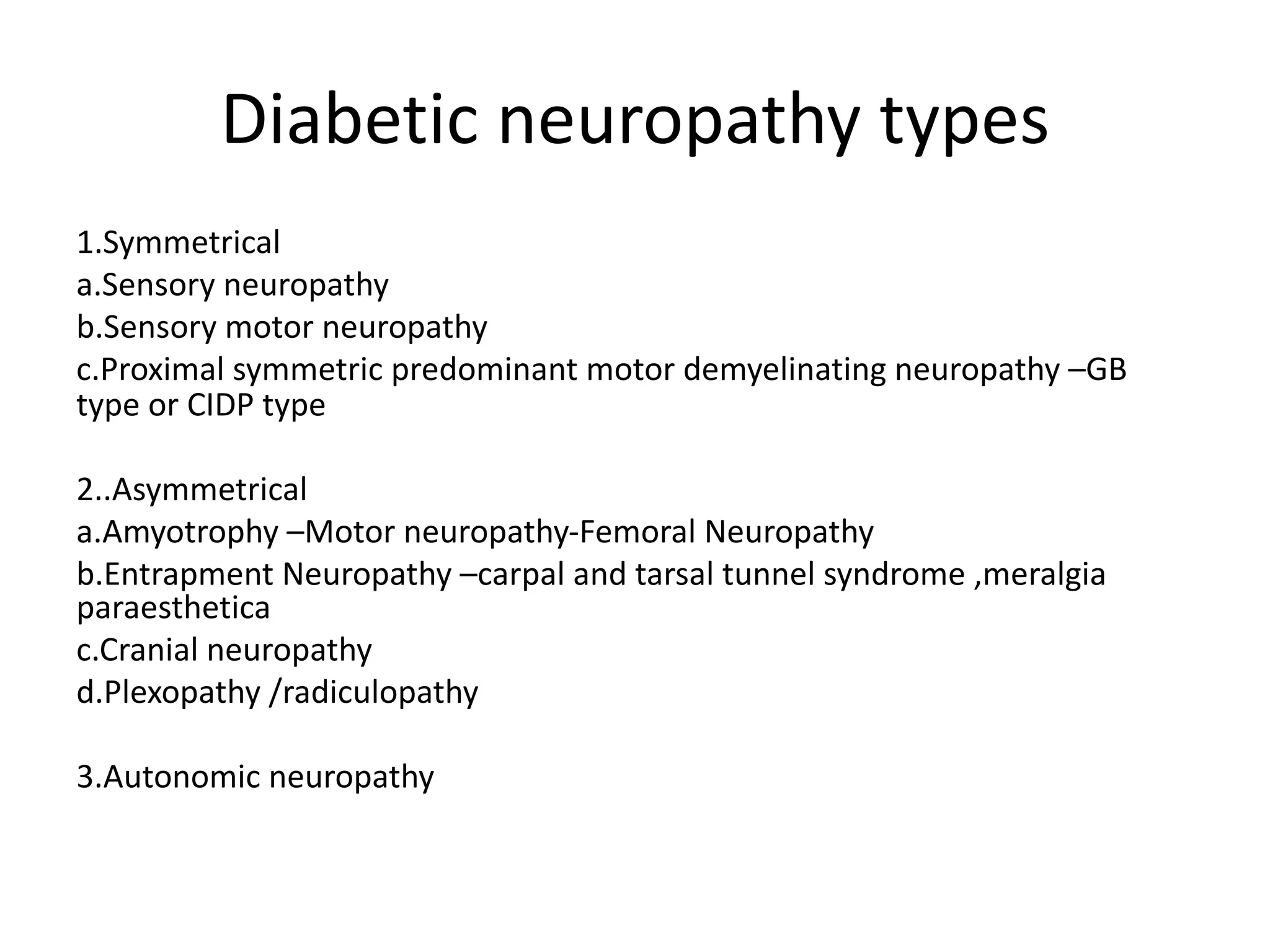 Diabetic neuropathy types
1.Symmetrical
a.Sensory neuropathy
b.Sensory motor neuropathy
c.Proximal symmetric predominant motor demyelinating neuropathy –GB
type or CIDP type
2..Asymmetrical
a.Amyotrophy –Motor neuropathy-Femoral Neuropathy
b.Entrapment Neuropathy –carpal and tarsal tunnel syndrome ,meralgia
paraesthetica
c.Cranial neuropathy
d.Plexopathy /radiculopathy
3.Autonomic neuropathy
 