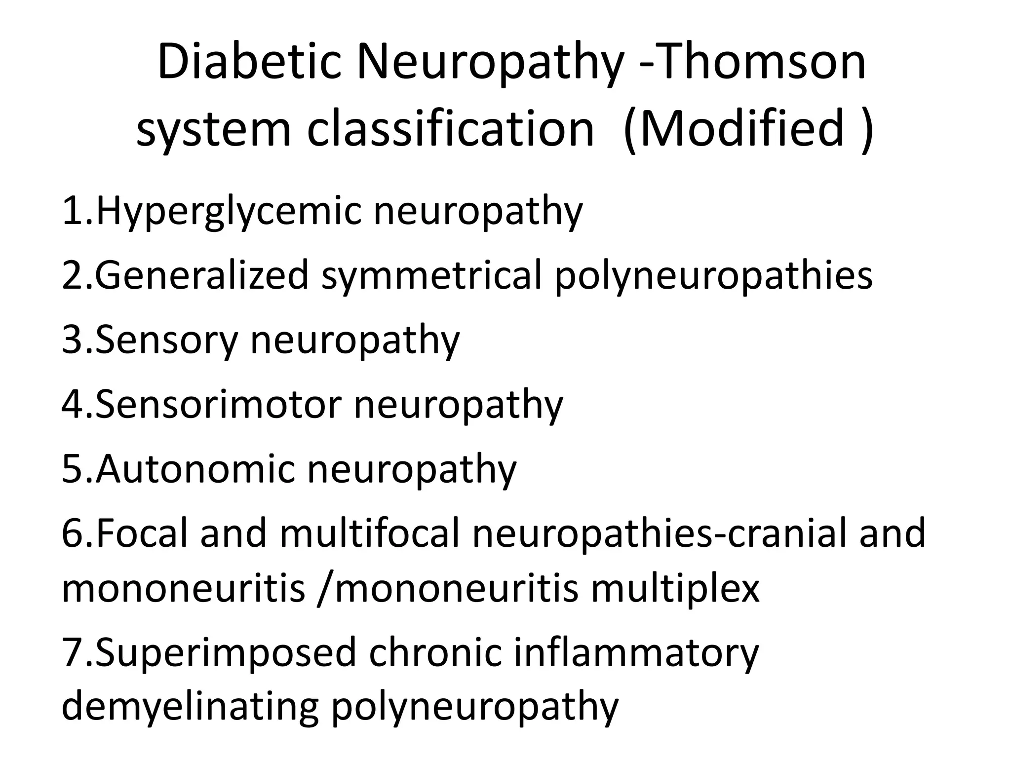 Diabetic Neuropathy -Thomson
system classification (Modified )
1.Hyperglycemic neuropathy
2.Generalized symmetrical polyneuropathies
3.Sensory neuropathy
4.Sensorimotor neuropathy
5.Autonomic neuropathy
6.Focal and multifocal neuropathies-cranial and
mononeuritis /mononeuritis multiplex
7.Superimposed chronic inflammatory
demyelinating polyneuropathy
 