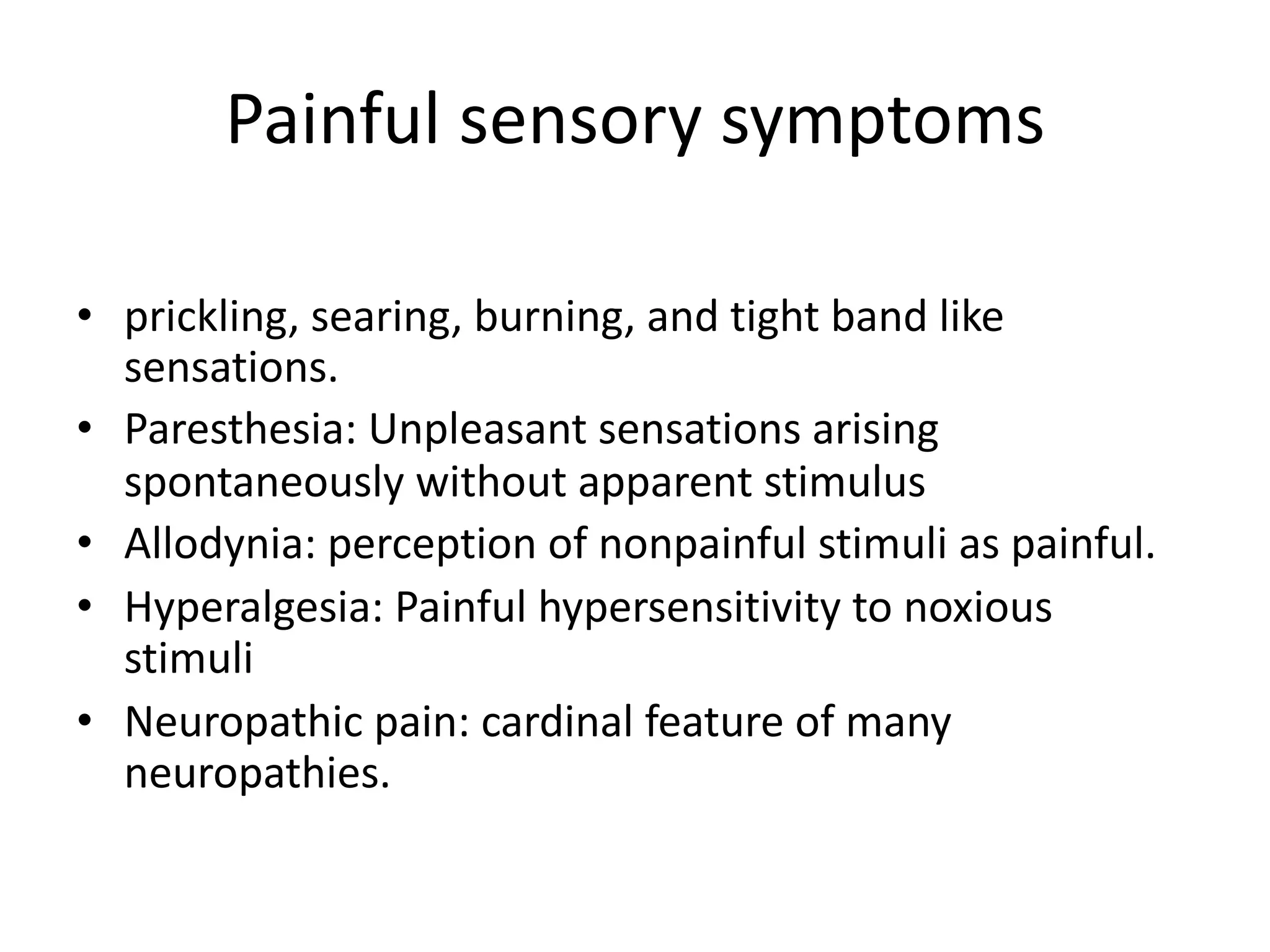 Painful sensory symptoms
• prickling, searing, burning, and tight band like
sensations.
• Paresthesia: Unpleasant sensations arising
spontaneously without apparent stimulus
• Allodynia: perception of nonpainful stimuli as painful.
• Hyperalgesia: Painful hypersensitivity to noxious
stimuli
• Neuropathic pain: cardinal feature of many
neuropathies.
 