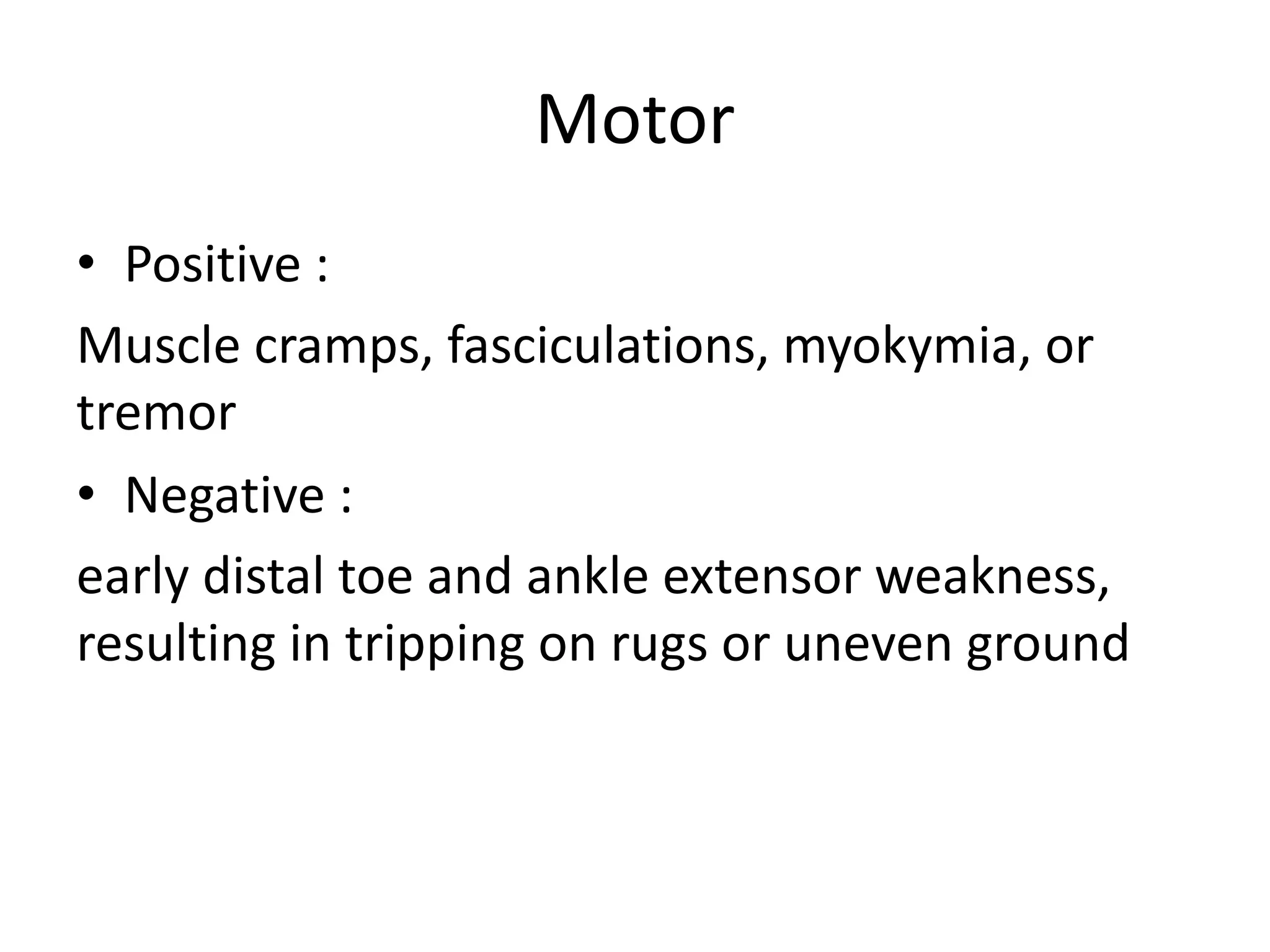 Motor
• Positive :
Muscle cramps, fasciculations, myokymia, or
tremor
• Negative :
early distal toe and ankle extensor weakness,
resulting in tripping on rugs or uneven ground
 
